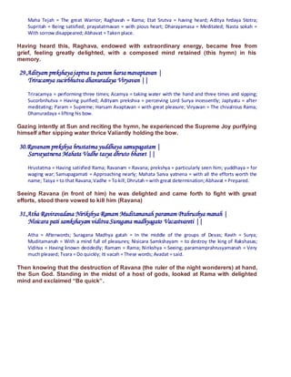 Maha Tejah = The great Warrior; Raghavah = Rama; Etat Srutva = having heard; Aditya hrdaya Stotra;
   Supritah = Being satisfied; prayatatmavan = with pious heart; Dharayamasa = Meditated; Nasta sokah =
   With sorrow disappeared; Abhavat = Taken place.

Having heard this, Raghava, endowed with extraordinary energy, became free from
grief, feeling greatly delighted, with a composed mind retained (this hymn) in his
memory.

29.Adityam prekshaya japtva tu param harsa mavaptavan |
   Triracamya sucirbhutva dhanuradaya Viryavan ||
   Triracamya = performing three times; Acamya = taking water with the hand and three times and sipping;
   Sucorbnhutva = Having purified; Adityam prekshva = perceiving Lord Surya incessently; Japtyatu = after
   meditating; Param = Supreme; Harsam Avaptavan = with great pleasure; Viryavan = The chivalrous Rama;
   Dhanuradaya = lifting his bow.

Gazing intently at Sun and reciting the hymn, he experienced the Supreme Joy purifying
himself after sipping water thrice Valiantly holding the bow.

30.Ravanam prekshya hrustatma yuddhaya samupagatam |
   Sarvayatnena Mahata Vadhe tasya dhruto bhavet ||
   Hrustatma = Having satisfied Rama; Ravanam = Ravana; prekshya = particularly seen him; yuddhaya = for
   waging war; Samupagamati = Approaching nearly; Mahata Sarva yatnena = with all the efforts worth the
   name; Tasya = to that Ravana; Vadhe = To kill; Dhrutah = with great determination; Abhavat = Prepared.

Seeing Ravana (in front of him) he was delighted and came forth to fight with great
efforts, stood there vowed to kill him (Ravana)

31.Atha Raviravadana Nirikshya Ramam Muditamanah paramam Prahrushya manah |
   Nisicara pati samkshayam viditva Suragana madhyagato Vacastvareti ||
   Atha = Afterwords; Suragana Madhya gatah = In the middle of the groups of Devas; Ravih = Surya;
   Muditamanah = With a mind full of pleasures; Nisicara Samkshayam = to destroy the king of Rakshasas;
   Viditva = Having known decidedly; Ramam = Rama; Nirikshya = Seeing; paramamprahrusyamanah = Very
   much pleased; Tvara = Do quickly; Iti vacah = These words; Avadat = said.

Then knowing that the destruction of Ravana (the ruler of the night wonderers) at hand,
the Sun God. Standing in the midst of a host of gods, looked at Rama with delighted
mind and exclaimed “Be quick”.
 