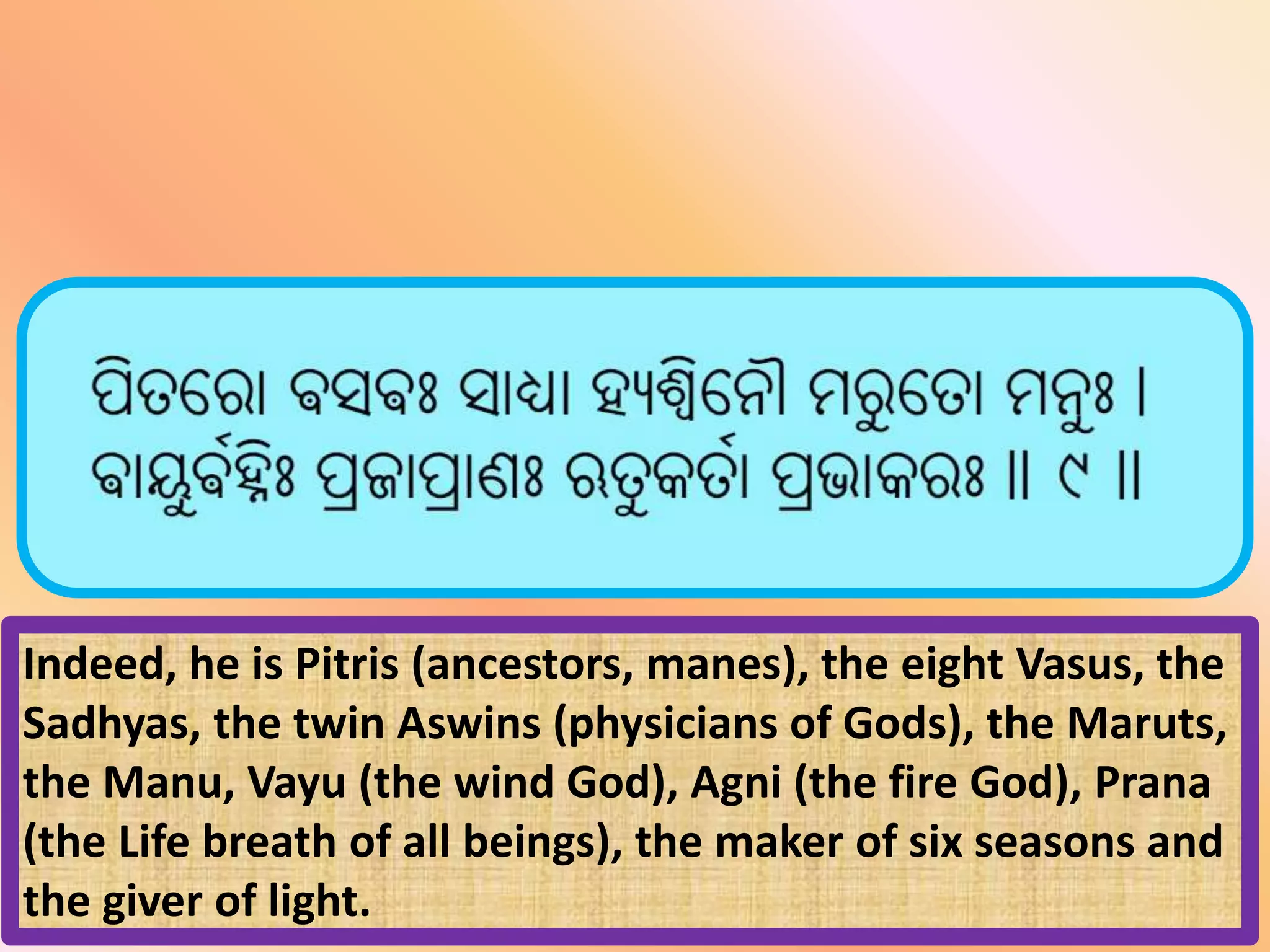 Indeed, he is Pitris (ancestors, manes), the eight Vasus, the
Sadhyas, the twin Aswins (physicians of Gods), the Maruts,
the Manu, Vayu (the wind God), Agni (the fire God), Prana
(the Life breath of all beings), the maker of six seasons and
the giver of light.
 