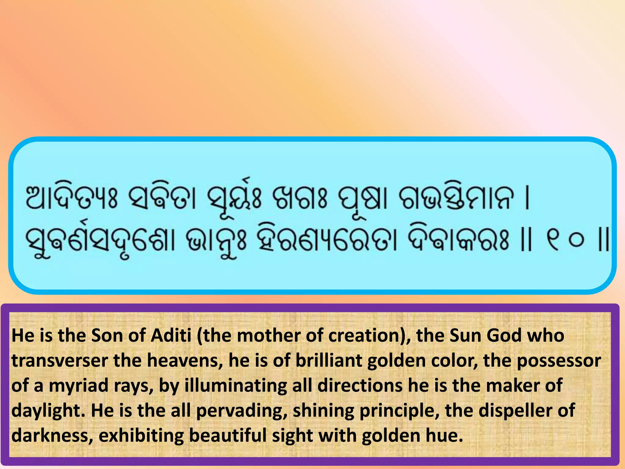 He is the Son of Aditi (the mother of creation), the Sun God who
transverser the heavens, he is of brilliant golden color, the possessor
of a myriad rays, by illuminating all directions he is the maker of
daylight. He is the all pervading, shining principle, the dispeller of
darkness, exhibiting beautiful sight with golden hue.
 