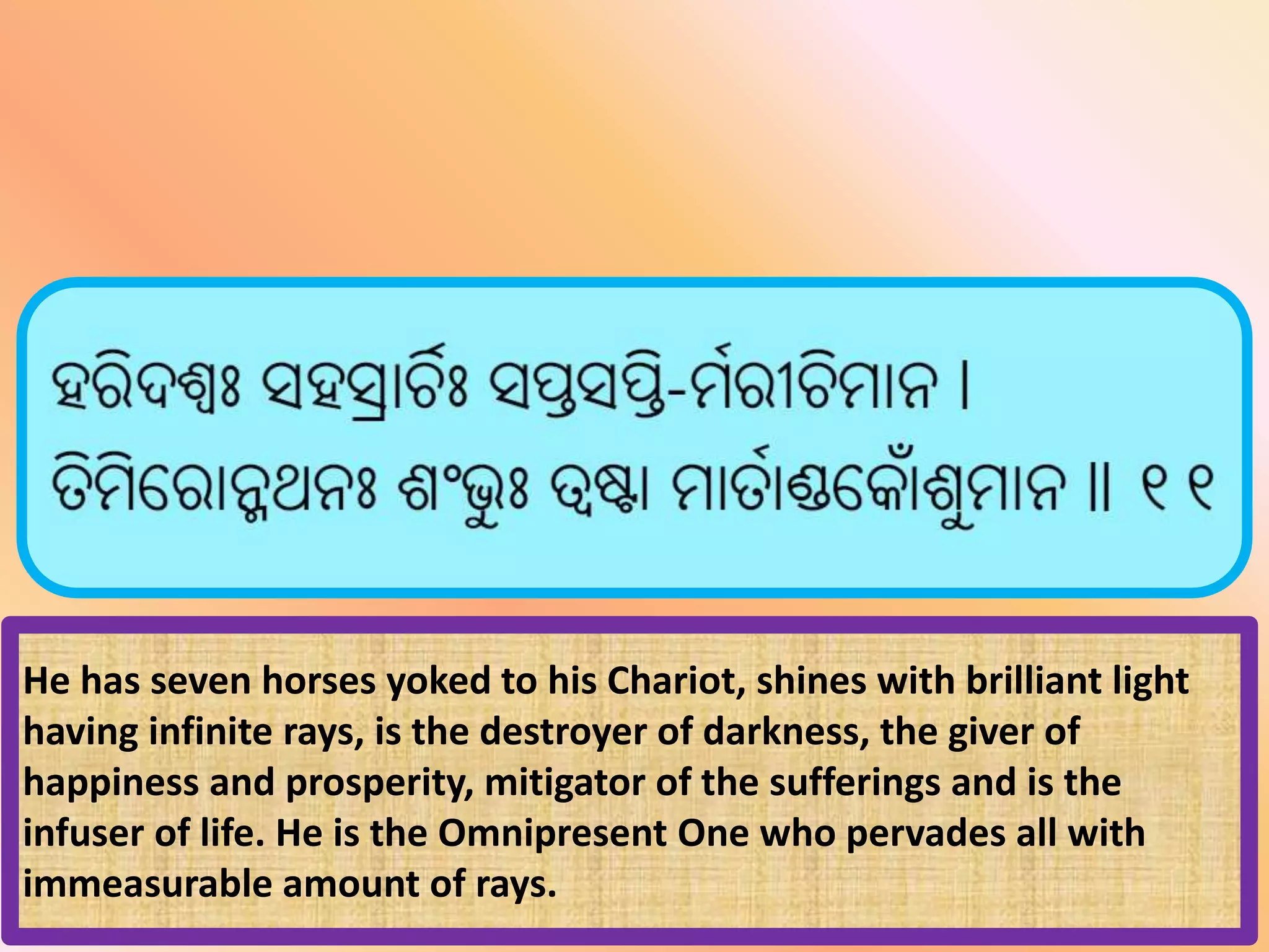 He has seven horses yoked to his Chariot, shines with brilliant light
having infinite rays, is the destroyer of darkness, the giver of
happiness and prosperity, mitigator of the sufferings and is the
infuser of life. He is the Omnipresent One who pervades all with
immeasurable amount of rays.
 