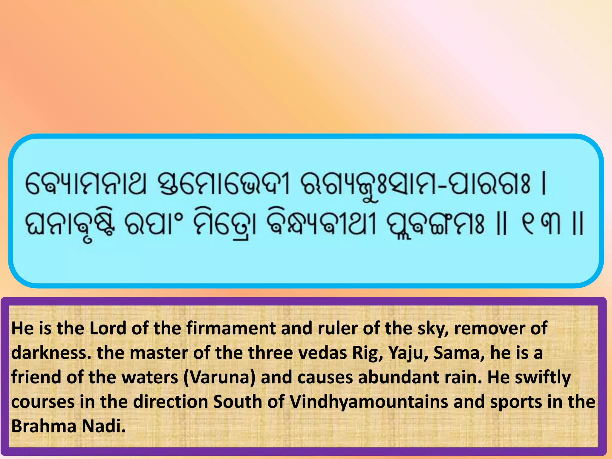 He is the Lord of the firmament and ruler of the sky, remover of
darkness. the master of the three vedas Rig, Yaju, Sama, he is a
friend of the waters (Varuna) and causes abundant rain. He swiftly
courses in the direction South of Vindhyamountains and sports in the
Brahma Nadi.
 