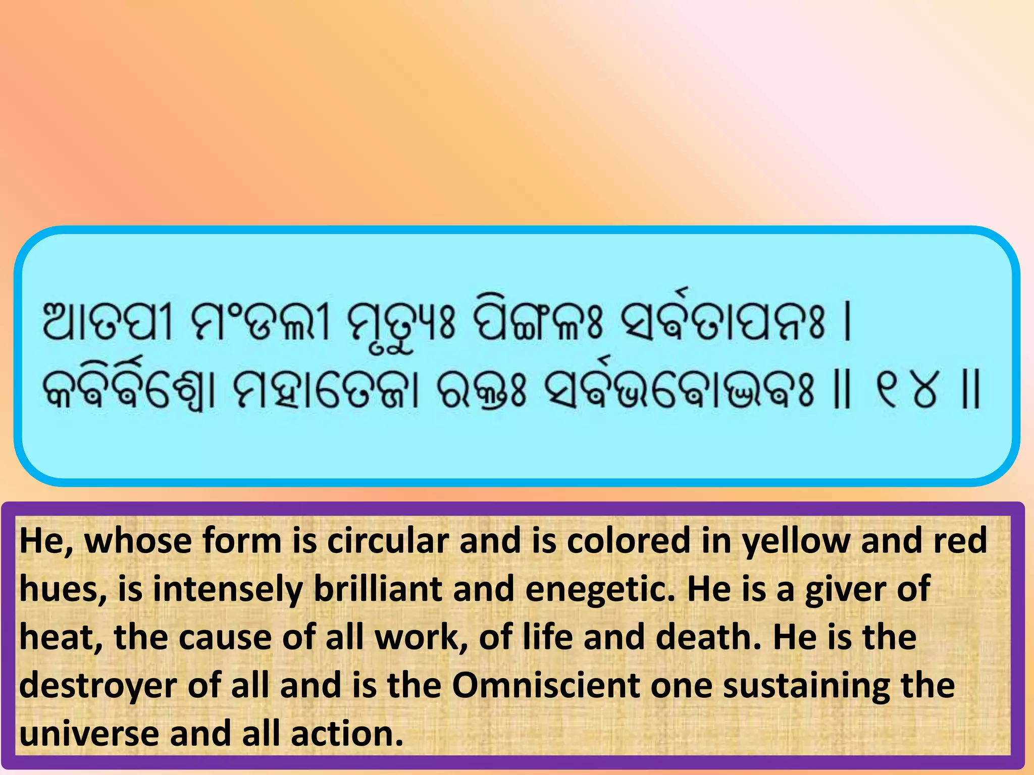 He, whose form is circular and is colored in yellow and red
hues, is intensely brilliant and enegetic. He is a giver of
heat, the cause of all work, of life and death. He is the
destroyer of all and is the Omniscient one sustaining the
universe and all action.
 