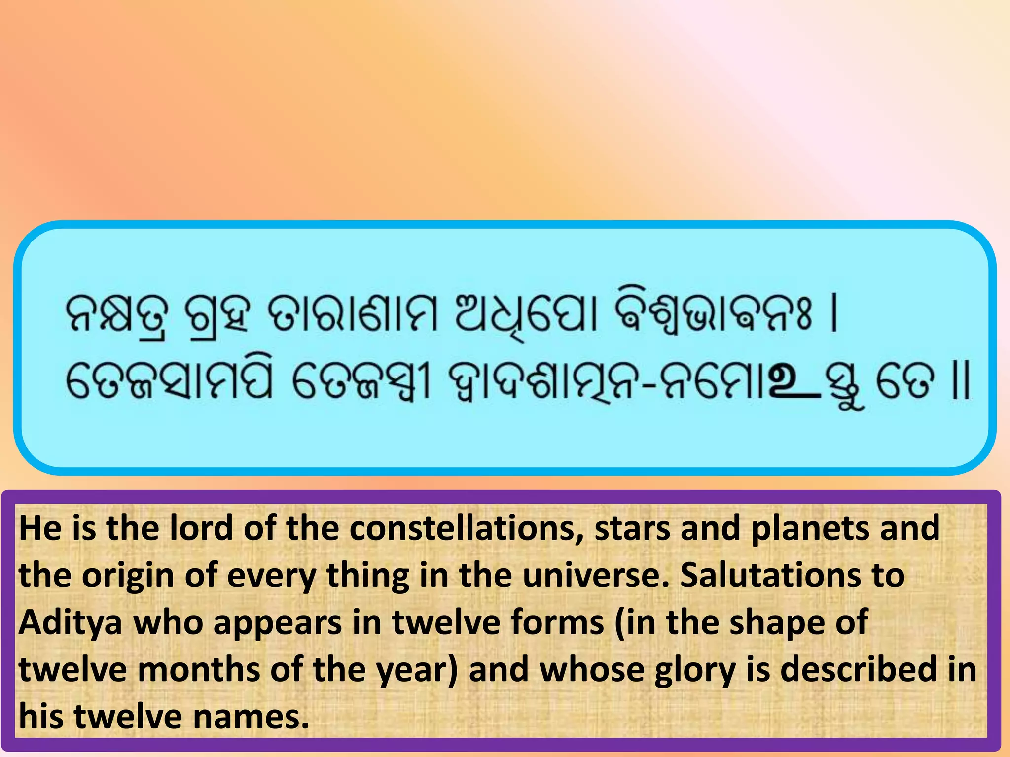 He is the lord of the constellations, stars and planets and
the origin of every thing in the universe. Salutations to
Aditya who appears in twelve forms (in the shape of
twelve months of the year) and whose glory is described in
his twelve names.
 