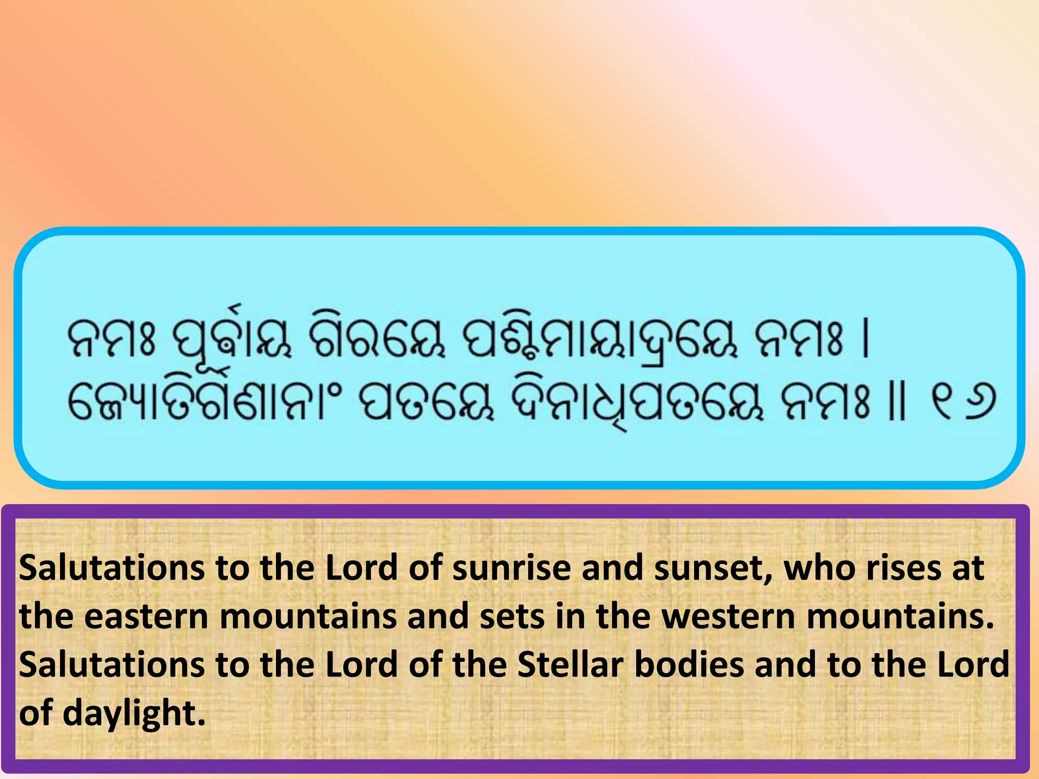 Salutations to the Lord of sunrise and sunset, who rises at
the eastern mountains and sets in the western mountains.
Salutations to the Lord of the Stellar bodies and to the Lord
of daylight.
 