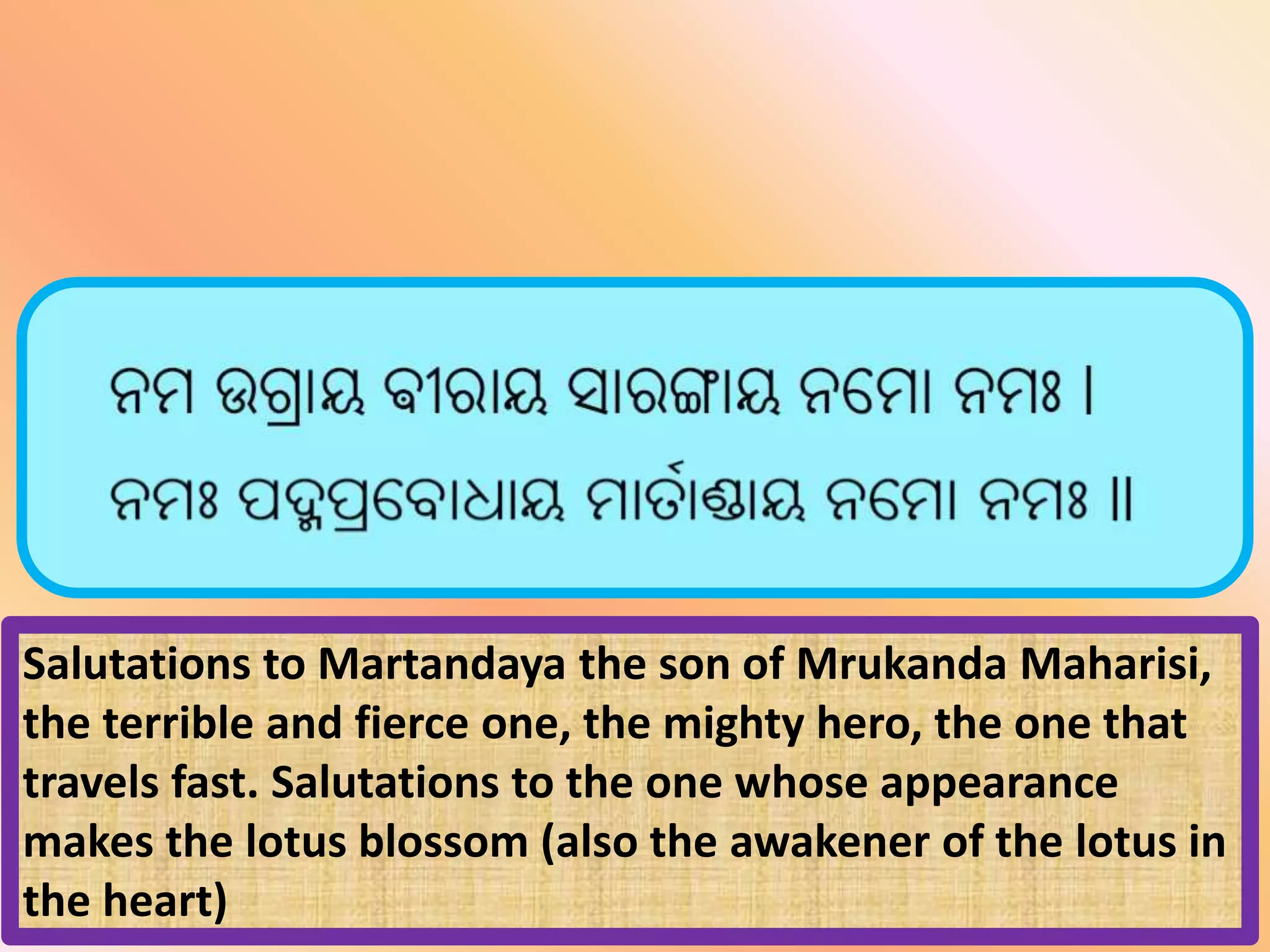 Salutations to Martandaya the son of Mrukanda Maharisi,
the terrible and fierce one, the mighty hero, the one that
travels fast. Salutations to the one whose appearance
makes the lotus blossom (also the awakener of the lotus in
the heart)
 