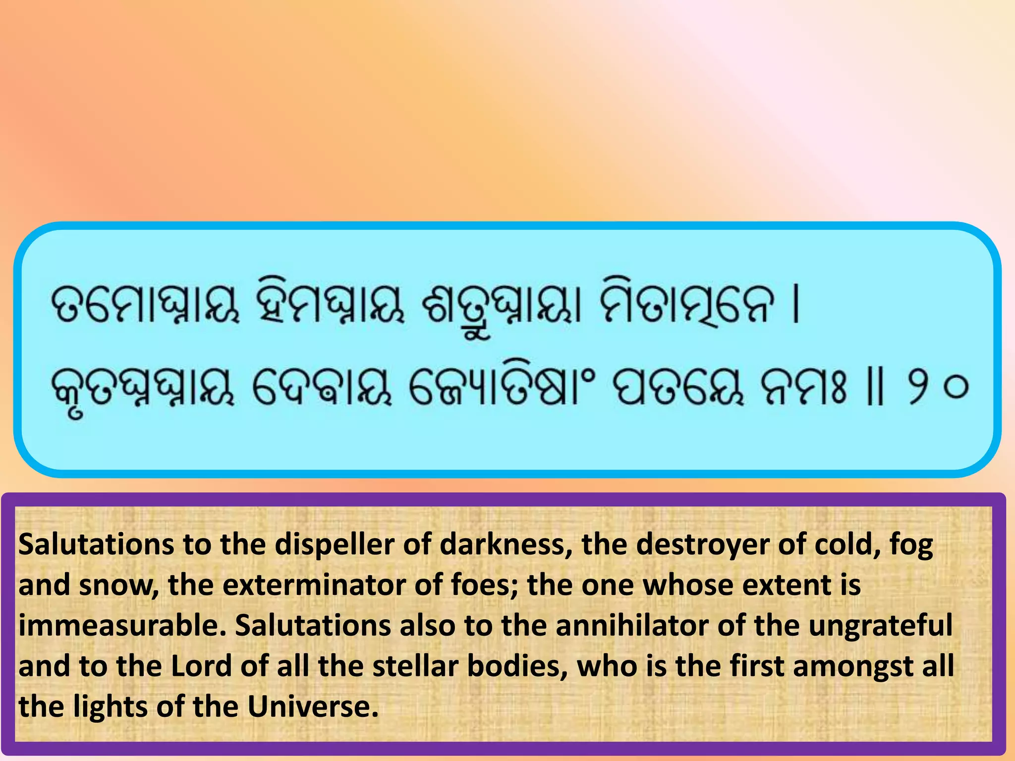 Salutations to the dispeller of darkness, the destroyer of cold, fog
and snow, the exterminator of foes; the one whose extent is
immeasurable. Salutations also to the annihilator of the ungrateful
and to the Lord of all the stellar bodies, who is the first amongst all
the lights of the Universe.
 