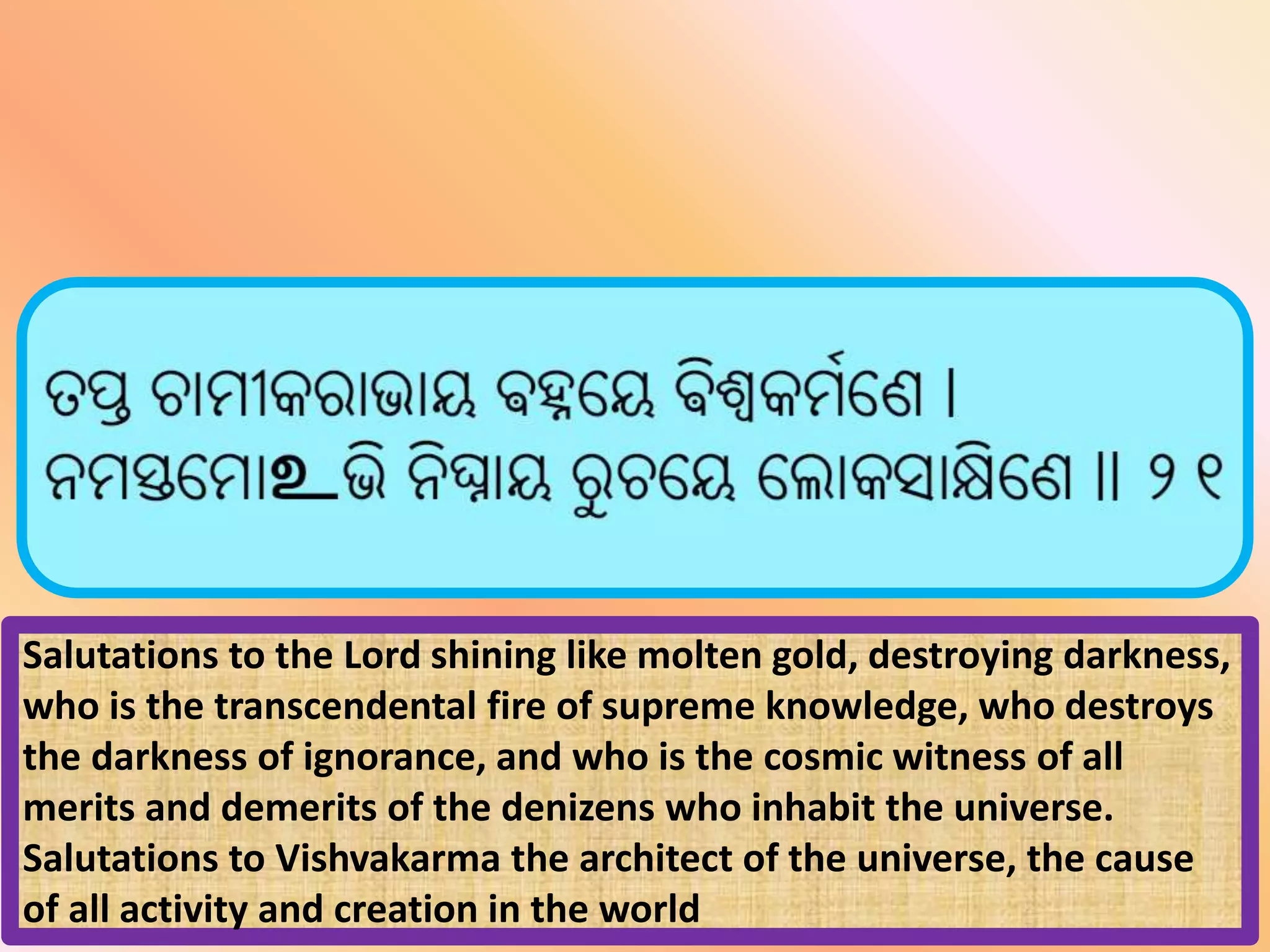 Salutations to the Lord shining like molten gold, destroying darkness,
who is the transcendental fire of supreme knowledge, who destroys
the darkness of ignorance, and who is the cosmic witness of all
merits and demerits of the denizens who inhabit the universe.
Salutations to Vishvakarma the architect of the universe, the cause
of all activity and creation in the world
 