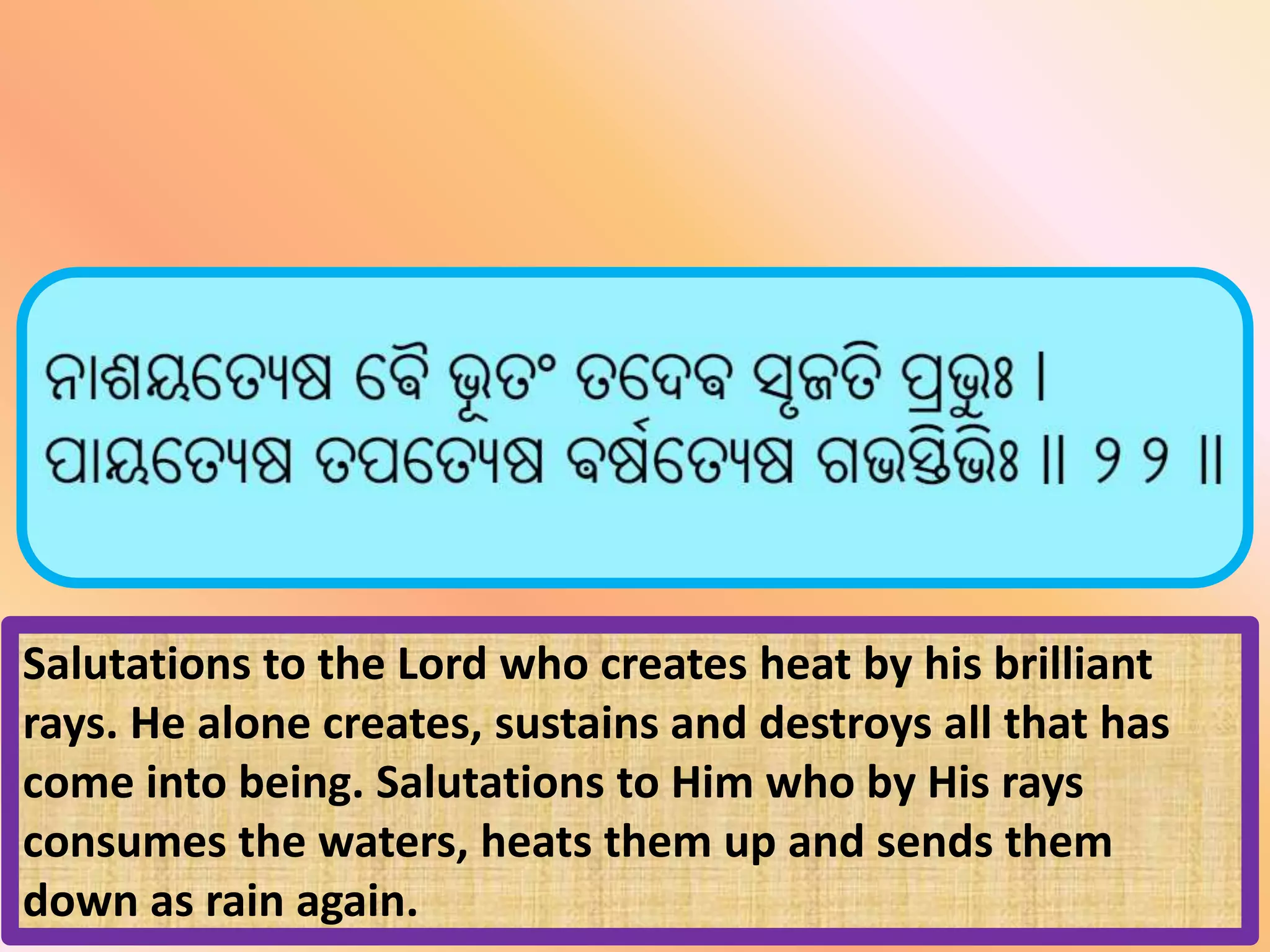 Salutations to the Lord who creates heat by his brilliant
rays. He alone creates, sustains and destroys all that has
come into being. Salutations to Him who by His rays
consumes the waters, heats them up and sends them
down as rain again.
 