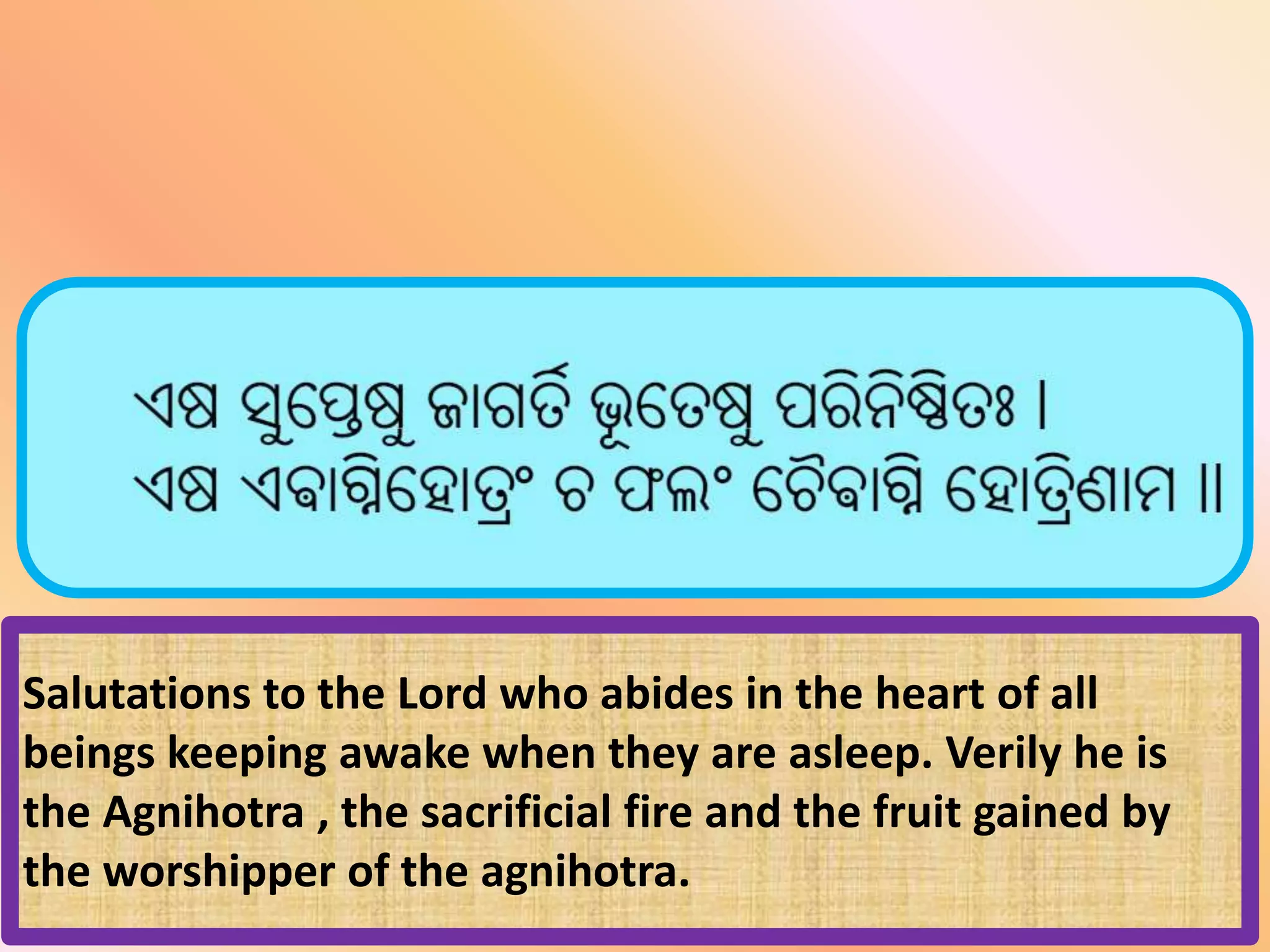 Salutations to the Lord who abides in the heart of all
beings keeping awake when they are asleep. Verily he is
the Agnihotra , the sacrificial fire and the fruit gained by
the worshipper of the agnihotra.
 