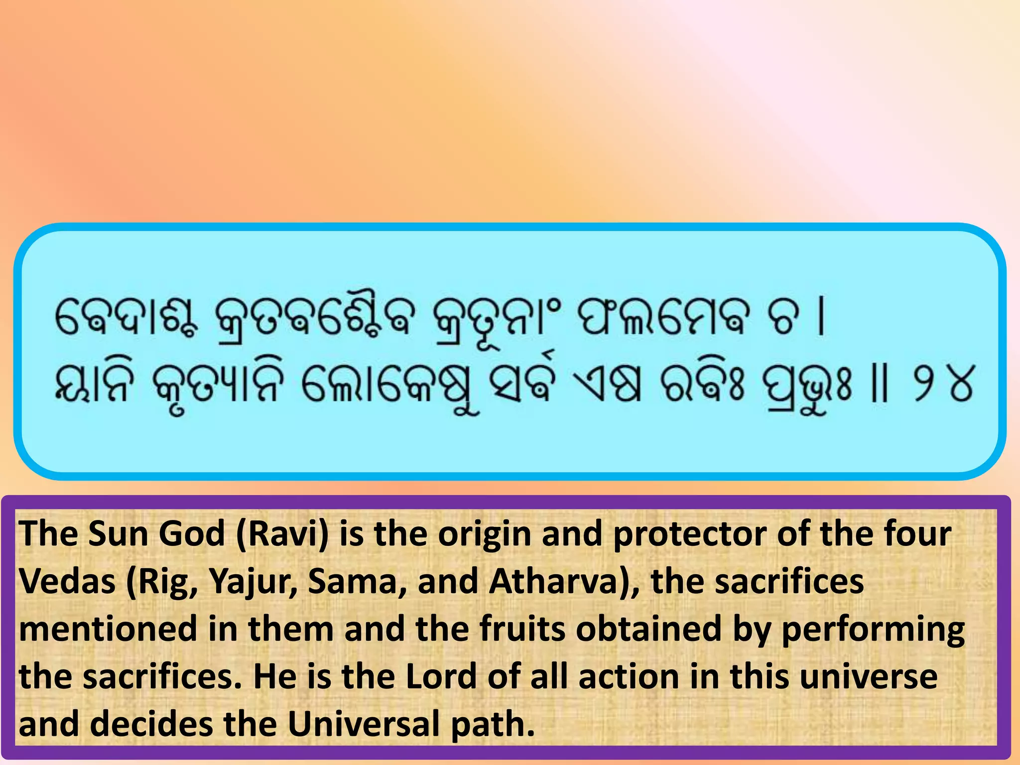 The Sun God (Ravi) is the origin and protector of the four
Vedas (Rig, Yajur, Sama, and Atharva), the sacrifices
mentioned in them and the fruits obtained by performing
the sacrifices. He is the Lord of all action in this universe
and decides the Universal path.
 