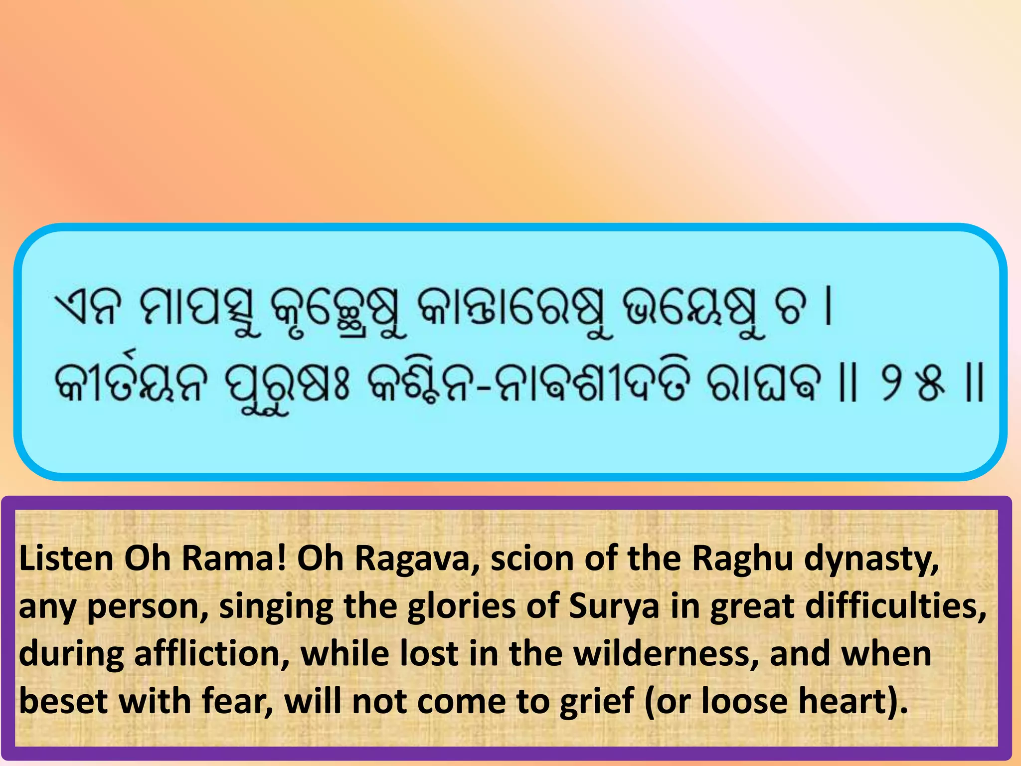 Listen Oh Rama! Oh Ragava, scion of the Raghu dynasty,
any person, singing the glories of Surya in great difficulties,
during affliction, while lost in the wilderness, and when
beset with fear, will not come to grief (or loose heart).
 