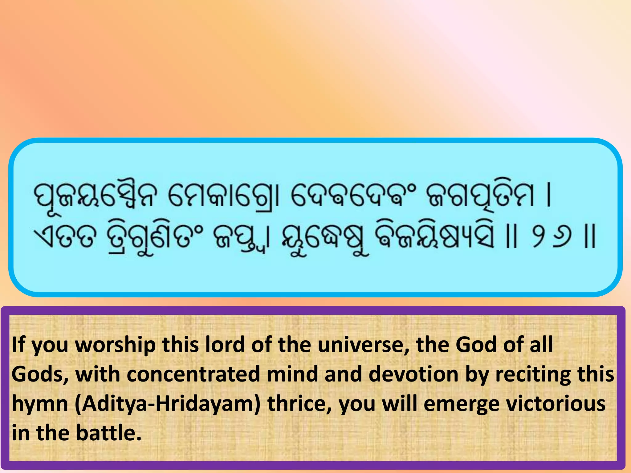 If you worship this lord of the universe, the God of all
Gods, with concentrated mind and devotion by reciting this
hymn (Aditya-Hridayam) thrice, you will emerge victorious
in the battle.
 