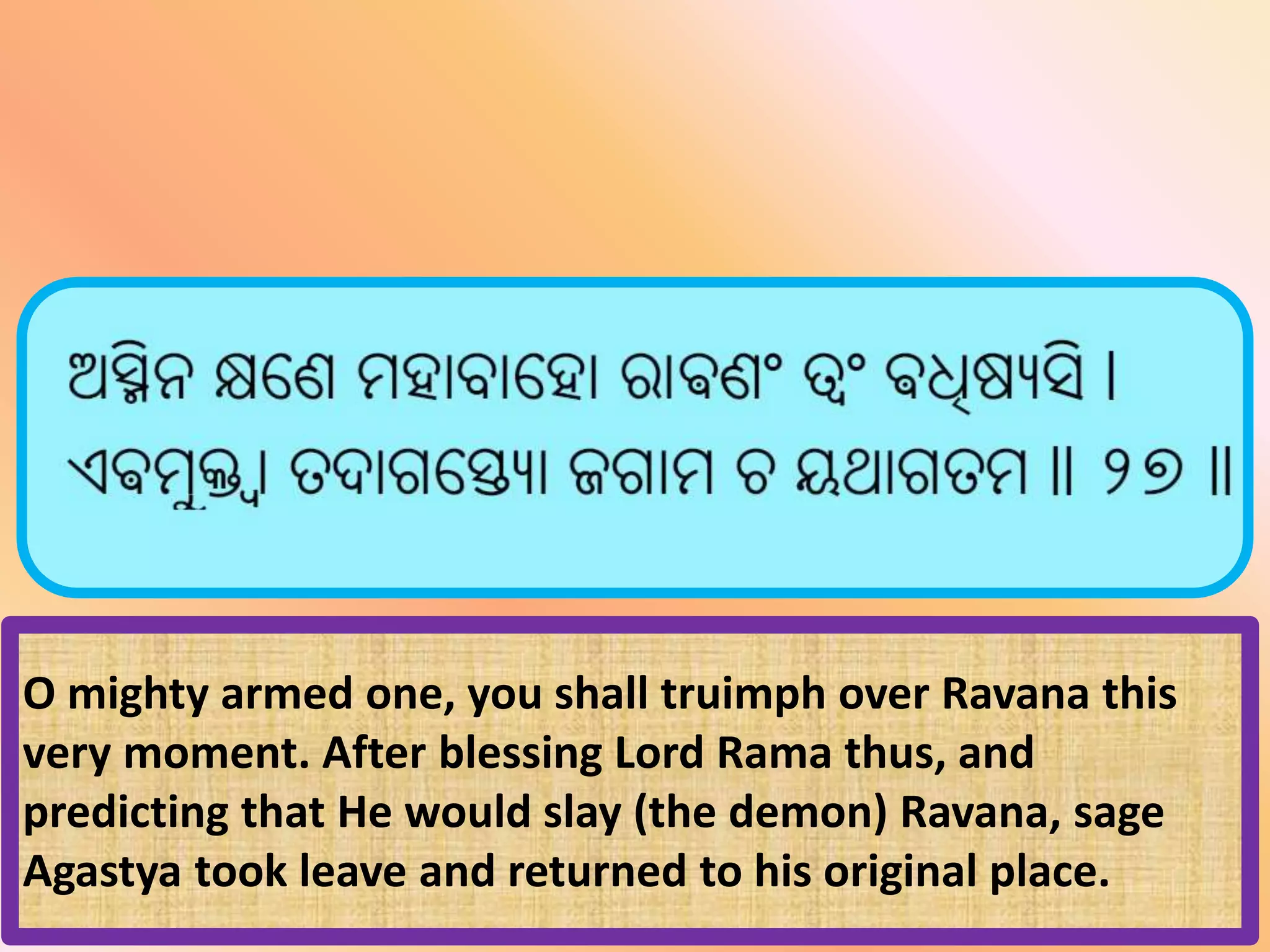 O mighty armed one, you shall truimph over Ravana this
very moment. After blessing Lord Rama thus, and
predicting that He would slay (the demon) Ravana, sage
Agastya took leave and returned to his original place.
 