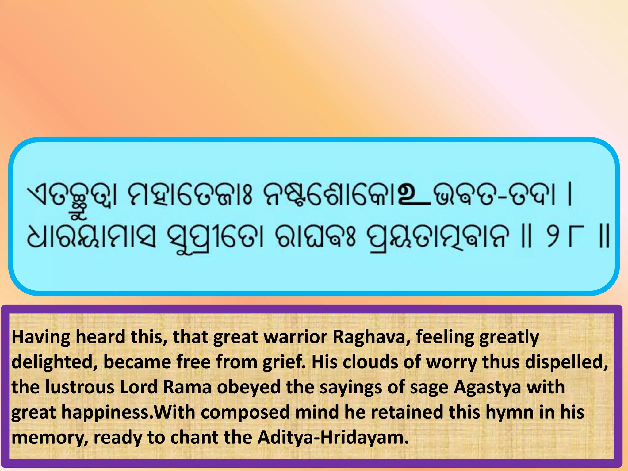 Having heard this, that great warrior Raghava, feeling greatly
delighted, became free from grief. His clouds of worry thus dispelled,
the lustrous Lord Rama obeyed the sayings of sage Agastya with
great happiness.With composed mind he retained this hymn in his
memory, ready to chant the Aditya-Hridayam.
 