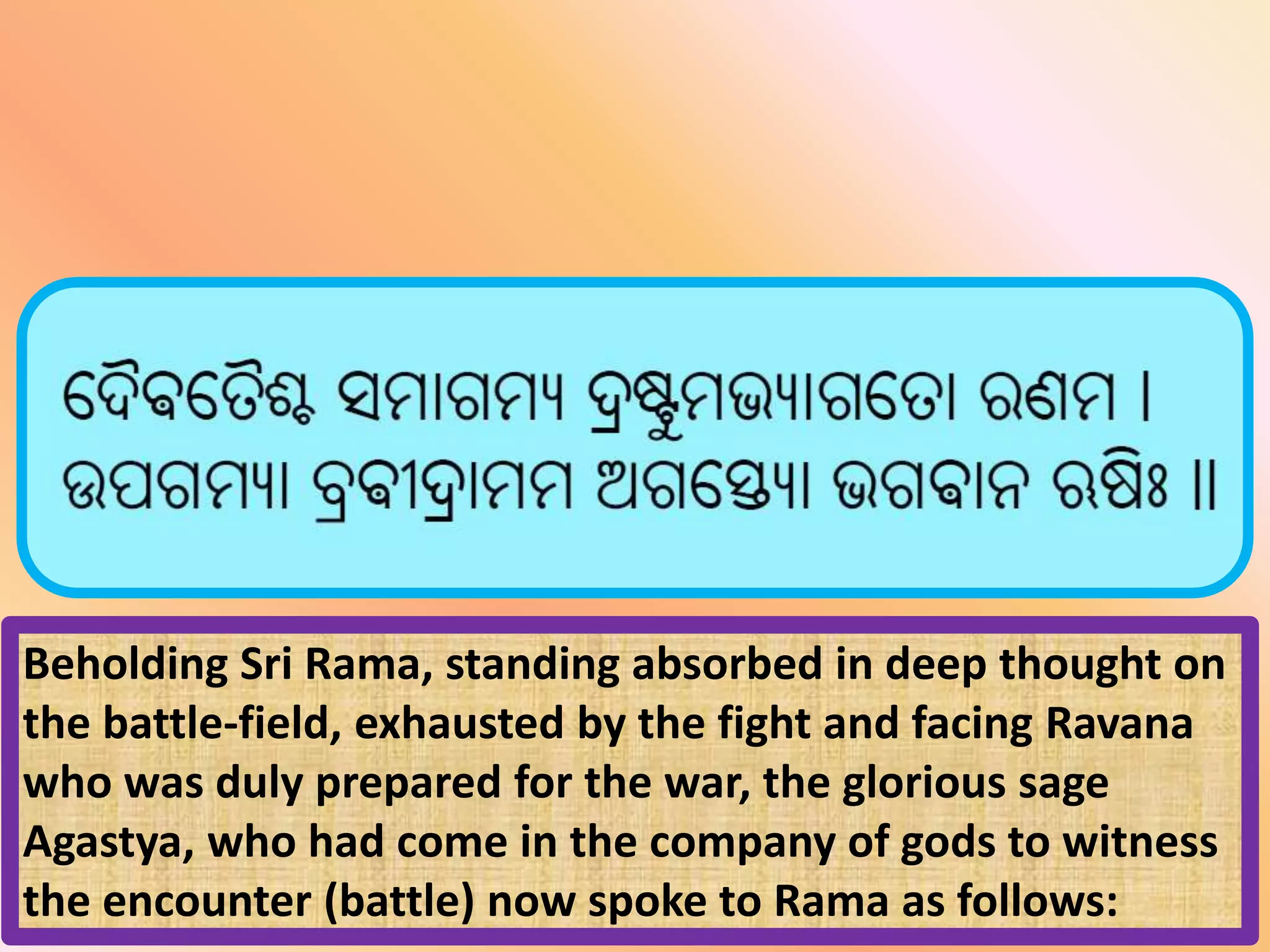 Beholding Sri Rama, standing absorbed in deep thought on
the battle-field, exhausted by the fight and facing Ravana
who was duly prepared for the war, the glorious sage
Agastya, who had come in the company of gods to witness
the encounter (battle) now spoke to Rama as follows:
 