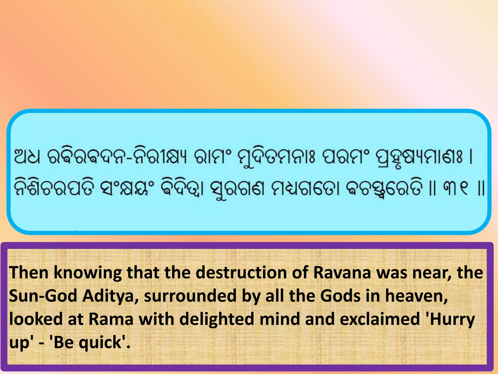 Then knowing that the destruction of Ravana was near, the
Sun-God Aditya, surrounded by all the Gods in heaven,
looked at Rama with delighted mind and exclaimed 'Hurry
up' - 'Be quick'.
 