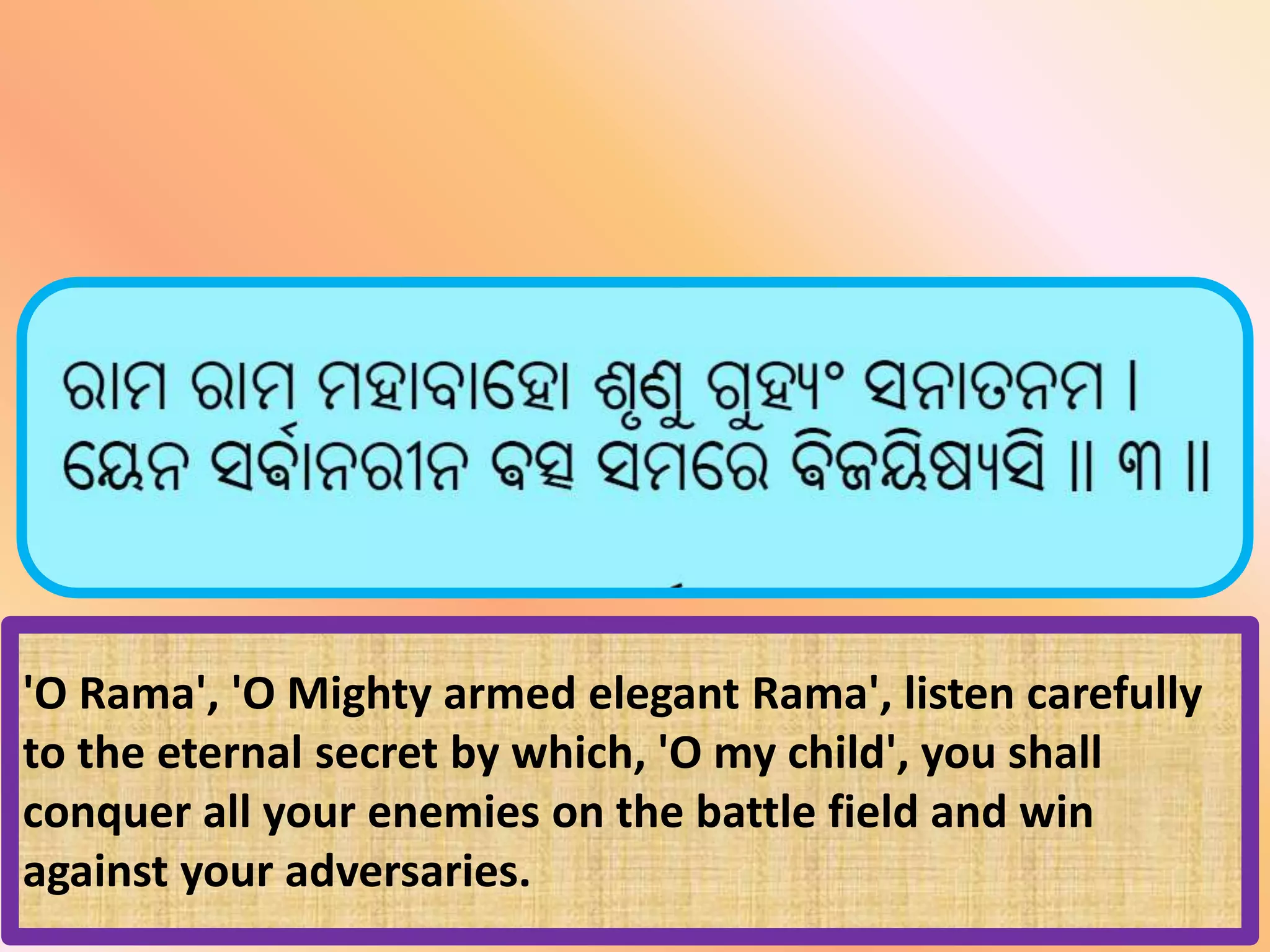 'O Rama', 'O Mighty armed elegant Rama', listen carefully
to the eternal secret by which, 'O my child', you shall
conquer all your enemies on the battle field and win
against your adversaries.
 