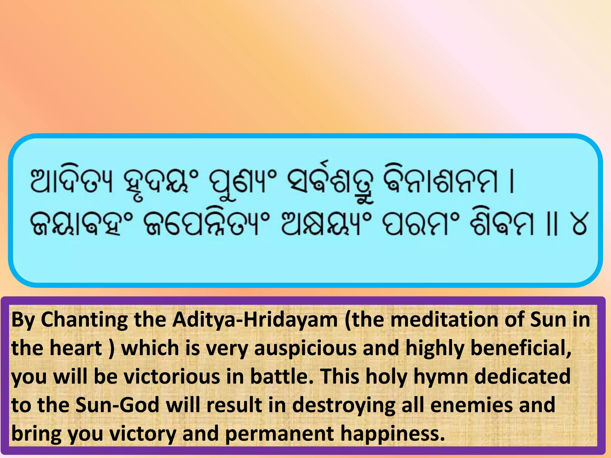 By Chanting the Aditya-Hridayam (the meditation of Sun in
the heart ) which is very auspicious and highly beneficial,
you will be victorious in battle. This holy hymn dedicated
to the Sun-God will result in destroying all enemies and
bring you victory and permanent happiness.
 
