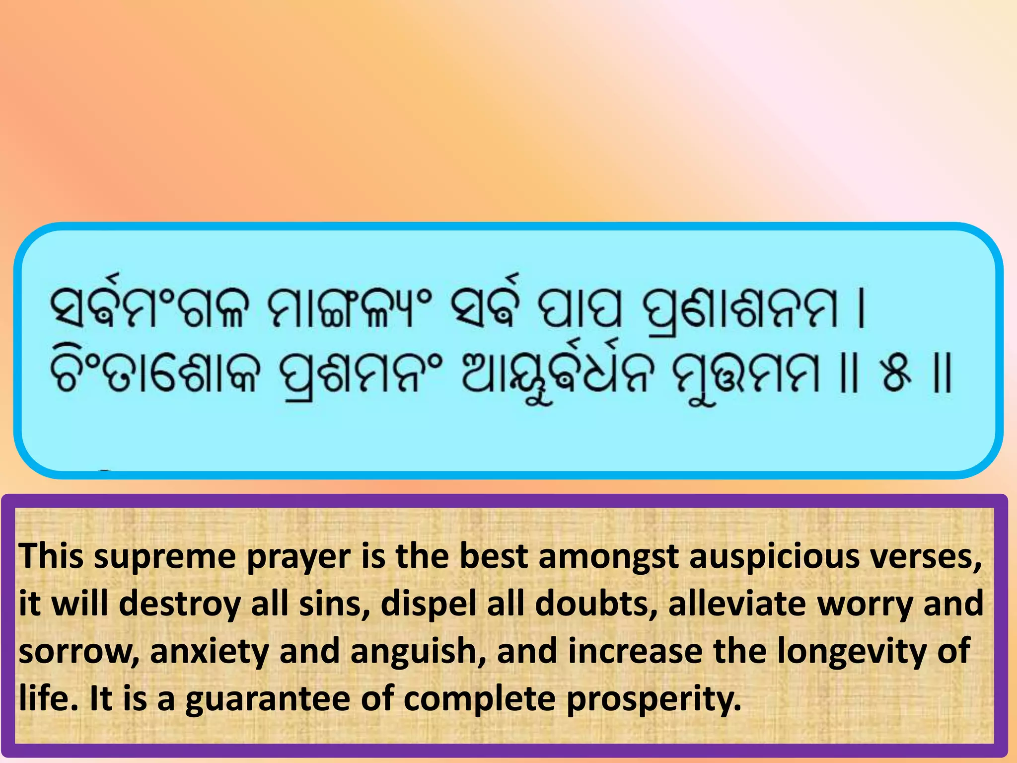 This supreme prayer is the best amongst auspicious verses,
it will destroy all sins, dispel all doubts, alleviate worry and
sorrow, anxiety and anguish, and increase the longevity of
life. It is a guarantee of complete prosperity.
 