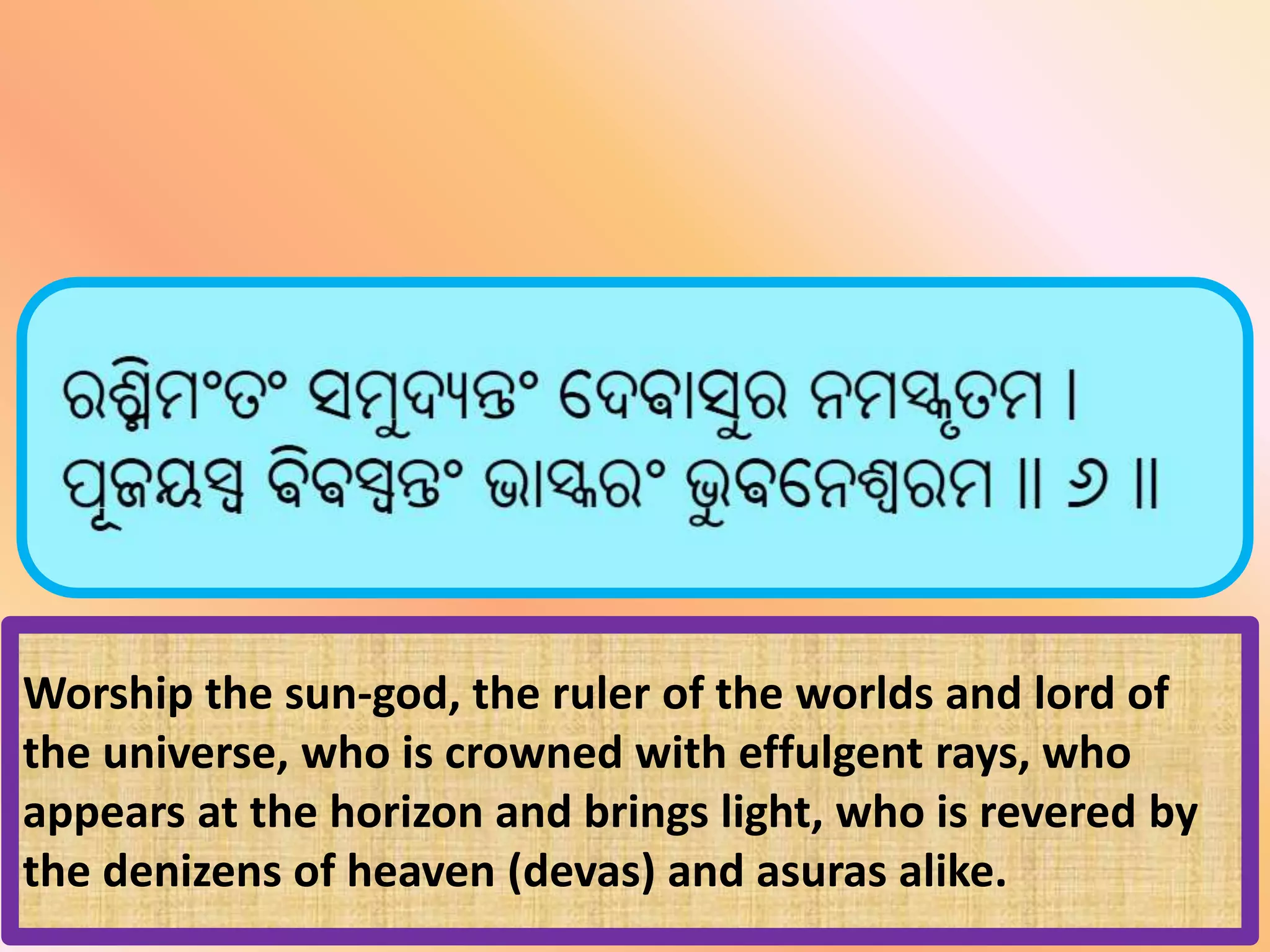 Worship the sun-god, the ruler of the worlds and lord of
the universe, who is crowned with effulgent rays, who
appears at the horizon and brings light, who is revered by
the denizens of heaven (devas) and asuras alike.
 