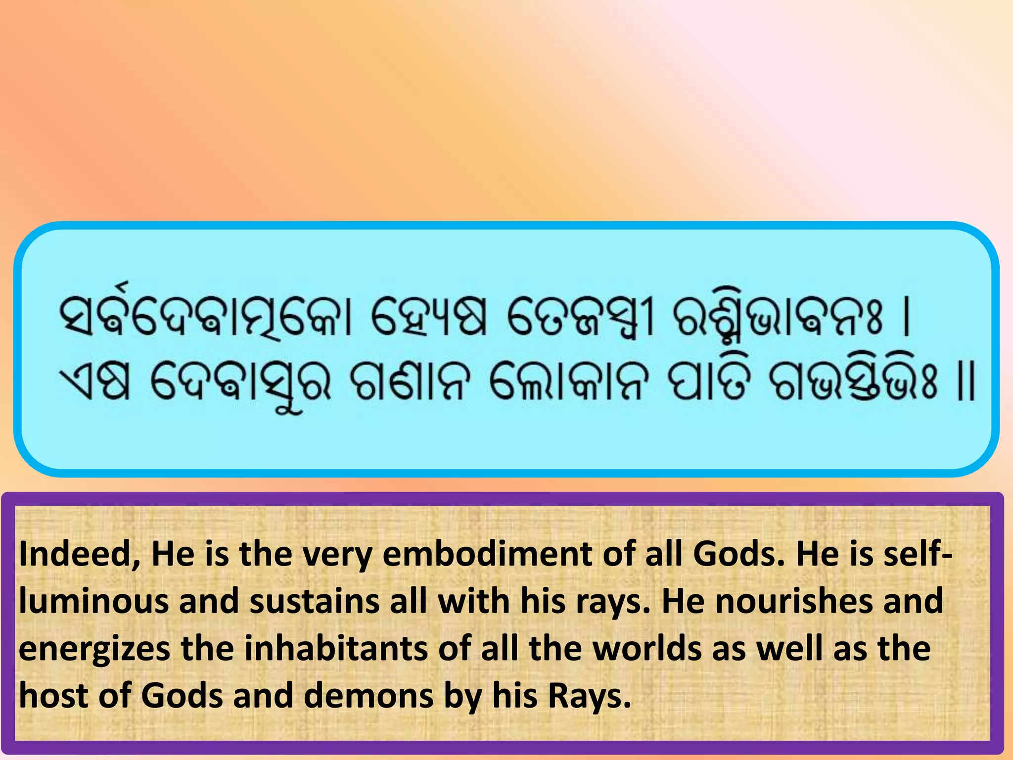 Indeed, He is the very embodiment of all Gods. He is self-
luminous and sustains all with his rays. He nourishes and
energizes the inhabitants of all the worlds as well as the
host of Gods and demons by his Rays.
 