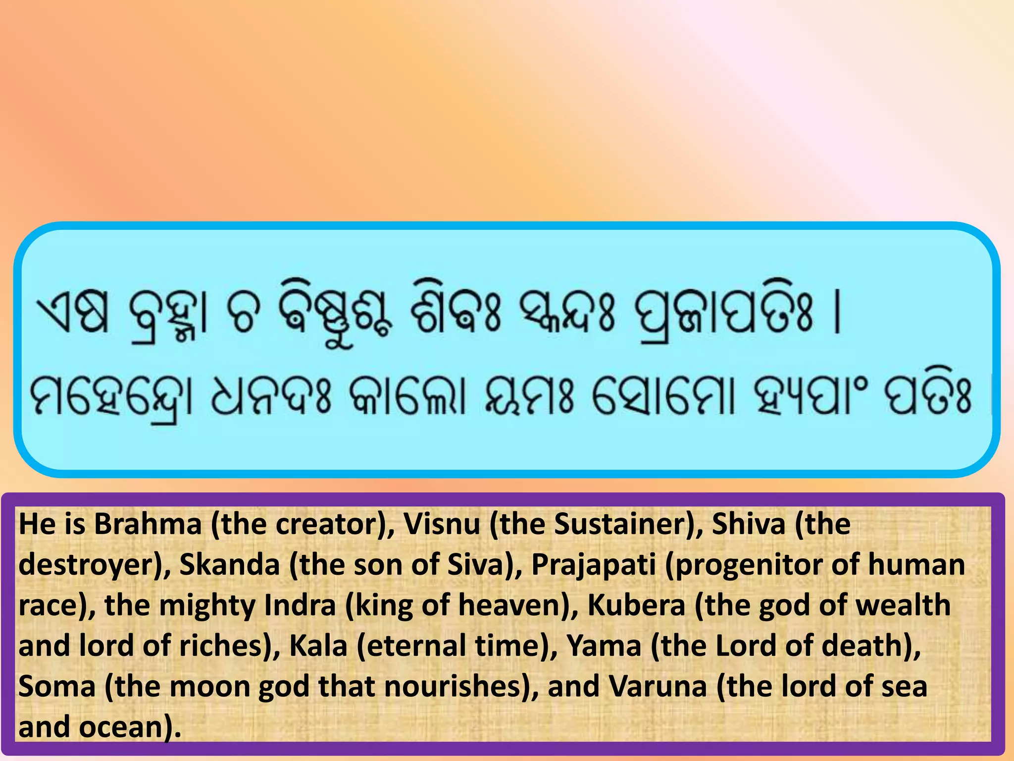 He is Brahma (the creator), Visnu (the Sustainer), Shiva (the
destroyer), Skanda (the son of Siva), Prajapati (progenitor of human
race), the mighty Indra (king of heaven), Kubera (the god of wealth
and lord of riches), Kala (eternal time), Yama (the Lord of death),
Soma (the moon god that nourishes), and Varuna (the lord of sea
and ocean).
 