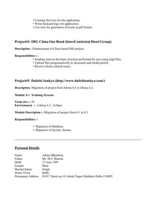 • Creating Services for the application
• Write backend logic for application.
• Use itext for generation of result in pdf format.
Project#4: IHG China Out Bond (InterContiental Hotel Group)
Description:- Enhancement of China based IHG project.
Responsibilities :-
• Sending mail on the basis of action performed by user using tmpl files.
• Upload files programatically to document and media portlet.
• Resolve theme related issues.
Project#5: Daiichi Sankyo (http://www.daiichisankyo.com/)
Description: Migration of project from liferay 6.1 to liferay 6.2.
Module 1 Training Screens
Team size :- 20
Environment :- Liferay 6.2 , Eclipse
Module Description :- Migration of project from 6.1 to 6.2
Responsibilities :-
• Migration of Database.
• .Migration of layouts, themes.
Personal Details
Name Aditya Bhardwaj
Father Mr. M.C Sharma
DOB 27-July-1987
Gender Male
Marital Status Single
Home Town Delhi
Permanent Address D-917 Street no.10 Ashok Nagar Shahdara Delhi-110093
 