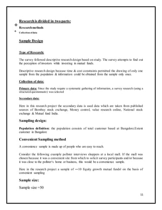 Research is divided in two parts: 
 Research methods 
 
 
 Collection of data 
 
Sample Design 
Type of Research: 
The survey followed descriptive research design based on study. The survey attempts to find out 
the perception of investors while investing in mutual funds. 
Descriptive research design because time & cost constraints permitted the drawing of only one 
sample from the population & information could be obtained from the sample only once. 
Collection of data: 
Primary data: Since the study require a systematic gathering of information, a survey research (using a 
structured questionnaire) was selected 
Secondary data: 
Here in this research project the secondary data is used data which are taken from published 
sources of Bombay stock exchange, Money control, value research online, National stock 
exchange & Mutual fund India. 
Sampling design: 
Population definition: the population consists of total customer based at Bangalore.Extent 
customer in Bangalore 
Convenient Sampling method 
A convenience sample is made up of people who are easy to reach. 
Consider the following example pollster interviews shoppers at a local mall. If the mall was 
chosen because it was a convenient site from which to solicit survey participants and/or because 
it was close to the pollster‘s home or business, this would be a convenience sample. 
Here in the research project a sample of ―10 Equity growth mutual funds‖ on the basis of 
convenient sampling 
Sample size: 
Sample size =50 
11 
 