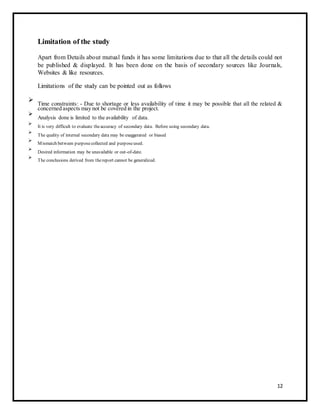 Limitation of the study 
Apart from Details about mutual funds it has some limitations due to that all the details could not 
be published & displayed. It has been done on the basis of secondary sources like Journals, 
Websites & like resources. 
Limitations of the study can be pointed out as follows 
 Time constraints: - Due to shortage or less availability of time it may be possible that all the related & 
concerned aspects may not be covered in the project. 
 
 Analysis done is limited to the availability of data. 
 
 
 It is very difficult to evaluate the accuracy of secondary data. Before using secondary data. 
 
 
 The quality of internal secondary data may be exaggerated or biased 
 
 
 Mismatch between purpose collected and purpose used. 
 
 
 Desired information may be unavailable or out-of-date. 
 
 
 The conclusions derived from the report cannot be generalized. 
 
12 
 