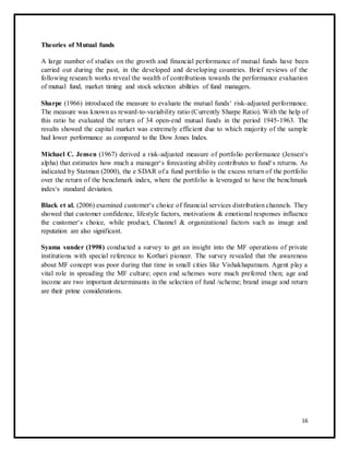 Theories of Mutual funds 
A large number of studies on the growth and financial performance of mutual funds have been 
carried out during the past, in the developed and developing countries. Brief reviews of the 
following research works reveal the wealth of contributions towards the performance evaluation 
of mutual fund, market timing and stock selection abilities of fund managers. 
Sharpe (1966) introduced the measure to evaluate the mutual funds‘ risk-adjusted performance. 
The measure was known as reward-to-variability ratio (Currently Sharpe Ratio). With the help of 
this ratio he evaluated the return of 34 open-end mutual funds in the period 1945-1963. The 
results showed the capital market was extremely efficient due to which majority of the sample 
had lower performance as compared to the Dow Jones Index. 
Michael C. Jensen (1967) derived a risk-adjusted measure of portfolio performance (Jensen‘s 
alpha) that estimates how much a manager‘s forecasting ability contributes to fund‘s returns. As 
indicated by Statman (2000), the e SDAR of a fund portfolio is the excess return of the portfolio 
over the return of the benchmark index, where the portfolio is leveraged to have the benchmark 
index‘s standard deviation. 
Black et al. (2006) examined customer‘s choice of financial services distribution channels. They 
showed that customer confidence, lifestyle factors, motivations & emotional responses influence 
the customer‘s choice, while product, Channel & organizational factors such as image and 
reputation are also significant. 
Syama sunder (1998) conducted a survey to get an insight into the MF operations of private 
institutions with special reference to Kothari pioneer. The survey revealed that the awareness 
about MF concept was poor during that time in small cities like Vishakhapatnam. Agent play a 
vital role in spreading the MF culture; open end schemes were much preferred then; age and 
income are two important determinants in the selection of fund /scheme; brand image and return 
are their prime considerations. 
16 
 