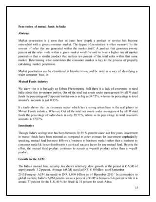 Penetration of mutual funds in India 
Abstract: 
Market penetration is a term that indicates how deeply a product or service has become 
entrenched with a given consumer market. The degree of penetration is often measured by the 
amount of sales that are generated within the market itself. A product that generates twenty 
percent of the sales made within a given market would be said to have a higher rate of market 
penetration that a similar product that realizes ten percent of the total sales within that same 
market. Determining what constitutes the consumer market is key to the process of properly 
calculating market penetration. 
Market penetration can be considered in broader terms, and be used as a way of identifying a 
wider consumer base. In 
Mutual Funds industry 
We know that it is basically an Urban Phenomenon. Still there is a lack of awareness in rural 
India about this investment option. Out of the total net assets under management by all Mutual 
funds the percentage of Corporate/institutions is as big as 54.75%, whereas its percentage to total 
investor's accounts is just 0.95%. 
It clearly shows that the corporate sector which has a strong urban base is the real player in 
Mutual Funds industry. Whereas, Out of the total net assets under management by all Mutual 
funds the percentage of individuals is only 39.77%, where as its percentage to total investor's 
accounts is 97.07%. 
Introduction 
Though India‘s savings rate has been between 30-35 % percent since last few years, investment 
in mutual funds have been minimal as compared to other avenues for investment emphatically 
speaking, mutual fund business follows a business to business model rather than a business to 
consumer model & hence distribution is a critical success factor for any mutual fund. Despite the 
effort, the mutual fund product continues to remain a ―push‖ product rather than a ―pull‖ 
product. 
Growth in the AUM 
The Indian mutual fund industry has shown relatively slow growth in the period at CAGR of 
approximately 3.2 percent. Average (AUM) stood at INR 8140 billion as of September 
2013.However AUM increased to INR 8,800 billion as of December 2013‘ In comparison to 
global markets, India‘s AUM penetration as a percent of GDP is between 5-6 percent while it is 
around 77 percent for the U.S.,40 % for Brazil & 31 percent for south Africa. 
17 
 