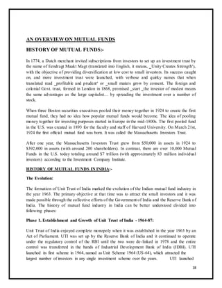 AN OVERVIEW ON MUTUAL FUNDS 
HISTORY OF MUTUAL FUNDS:- 
In 1774, a Dutch merchant invited subscriptions from investors to set up an investment trust by 
the name of Eendragt Maakt Magt (translated into English, it means, ‗Unity Creates Strength‘), 
with the objective of providing diversification at low cost to small investors. Its success caught 
on, and more investment trust were launched, with verbose and quirky names that when 
translated read ‗profitable and prudent‘ or ‗small maters grow by consent. The foreign and 
colonial Govt. trust, formed in London in 1868, promised ‗start ‗the investor of modest means 
the same advantages as the large capitalist… by spreading the investment over a number of 
stock. 
When three Boston securities executives pooled their money together in 1924 to create the first 
mutual fund, they had no idea how popular mutual funds would become. The idea of pooling 
money together for investing purposes started in Europe in the mid-1800s. The first pooled fund 
in the U.S. was created in 1893 for the faculty and staff of Harvard University. On March 21st, 
1924 the first official mutual fund was born. It was called the Massachusetts Investors Trust. 
After one year, the Massachusetts Investors Trust grew from $50,000 in assets in 1924 to 
$392,000 in assets (with around 200 shareholders). In contrast, there are over 10,000 Mutual 
Funds in the U.S. today totaling around $7 trillion (with approximately 83 million individual 
investors) according to the Investment Company Institute. 
HISTORY OF MUTUAL FUNDS IN INDIA:- 
The Evolution: 
The formation of Unit Trust of India marked the evolution of the Indian mutual fund industry in 
the year 1963. The primary objective at that time was to attract the small investors and it was 
made possible through the collective efforts of the Government of India and the Reserve Bank of 
India. The history of mutual fund industry in India can be better understood divided into 
following phases: 
Phase 1. Establishment and Growth of Unit Trust of India - 1964-87: 
Unit Trust of India enjoyed complete monopoly when it was established in the year 1963 by an 
Act of Parliament. UTI was set up by the Reserve Bank of India and it continued to operate 
under the regulatory control of the RBI until the two were de- linked in 1978 and the entire 
control was transferred in the hands of Industrial Development Bank of India (IDBI). UTI 
launched its first scheme in 1964, named as Unit Scheme 1964 (US-64), which attracted the 
largest number of investors in any single investment scheme over the years. UTI launched 
18 
 