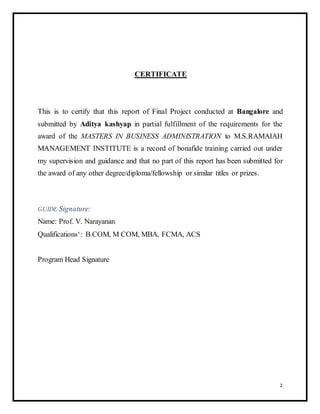 CERTIFICATE 
This is to certify that this report of Final Project conducted at Bangalore and 
submitted by Aditya kashyap in partial fulfillment of the requirements for the 
award of the MASTERS IN BUSINESS ADMINISTRATION to M.S.RAMAIAH 
MANAGEMENT INSTITUTE is a record of bonafide training carried out under 
my supervision and guidance and that no part of this report has been submitted for 
the award of any other degree/diploma/fellowship or similar titles or prizes. 
GUIDE Signature: 
Name: Prof. V. Narayanan 
Qualifications‘: B.COM, M COM, MBA, FCMA, ACS 
Program Head Signature 
2 
 
