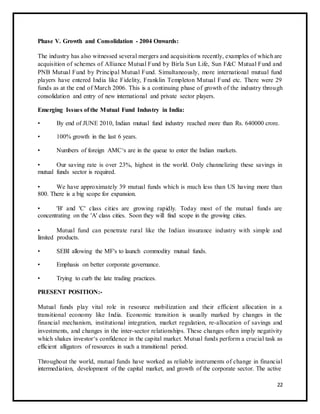 Phase V. Growth and Consolidation - 2004 Onwards: 
The industry has also witnessed several mergers and acquisitions recently, examples of which are 
acquisition of schemes of Alliance Mutual Fund by Birla Sun Life, Sun F&C Mutual Fund and 
PNB Mutual Fund by Principal Mutual Fund. Simultaneously, more international mutual fund 
players have entered India like Fidelity, Franklin Templeton Mutual Fund etc. There were 29 
funds as at the end of March 2006. This is a continuing phase of growth of the industry through 
consolidation and entry of new international and private sector players. 
Emerging Issues of the Mutual Fund Industry in India: 
• By end of JUNE 2010, Indian mutual fund industry reached more than Rs. 640000 crore. 
• 100% growth in the last 6 years. 
• Numbers of foreign AMC‘s are in the queue to enter the Indian markets. 
• Our saving rate is over 23%, highest in the world. Only channelizing these savings in 
mutual funds sector is required. 
• We have approximately 39 mutual funds which is much less than US having more than 
800. There is a big scope for expansion. 
• 'B' and 'C' class cities are growing rapidly. Today most of the mutual funds are 
concentrating on the 'A' class cities. Soon they will find scope in the growing cities. 
• Mutual fund can penetrate rural like the Indian insurance industry with simple and 
limited products. 
• SEBI allowing the MF's to launch commodity mutual funds. 
• Emphasis on better corporate governance. 
• Trying to curb the late trading practices. 
PRESENT POSITION:- 
Mutual funds play vital role in resource mobilization and their efficient allocation in a 
transitional economy like India. Economic transition is usually marked by changes in the 
financial mechanism, institutional integration, market regulation, re-allocation of savings and 
investments, and changes in the inter-sector relationships. These changes often imply negativity 
which shakes investor‘s confidence in the capital market. Mutual funds perform a crucial task as 
efficient alligators of resources in such a transitional period. 
Throughout the world, mutual funds have worked as reliable instruments of change in financial 
intermediation, development of the capital market, and growth of the corporate sector. The active 
22 
 