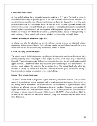 Close-ended fund/scheme: 
A close-ended scheme has a stipulated maturity period e.g. 5-7 years. The fund is open for 
subscription only during a specified period at the time of launch of the scheme. Investors can 
invest in the scheme at the time of initial public issue and thereafter they can buy or sell the units 
of the scheme on the stock exchanges where the units are listed. In order to provide an exit route 
to the investors, some close ended funds give an option of selling back the units to mutual funds 
through periodic repurchase at NAV related prices. SEBI regulation stipulated that at least one of 
the two exit routes is provided to the investors i.e. either repurchase facility or through listing on 
stock exchanges. These mutual funds schemes disclose NAV generally on weekly basis. 
Schemes according to Investment Objectives: 
A scheme can also be classified as growth scheme, income scheme, or balanced scheme 
considering its investment objective. Such schemes may be open-ended or close-ended schemes 
as described earlier. Such schemes may be classified mainly as follows: 
Growth or equity oriented Scheme: 
The aim of growth funds is to provide capital appreciation over the medium to long term. Such 
schemes normally invest a major part of their corpus in equities. Such funds have comparatively 
high risk. These schemes provide different options to the investors like dividend option, capital 
appreciation etc... And the investors may choose an option depending on their performance. The 
investors must indicate the option in the application form. The mutual funds also allow the 
investors to change the options at a later date. Growth schemes are good for investors having a 
long term outlook seeking appreciation over a period of time. 
Income / debt oriented schemes: 
The aim of income funds is to provide regular and steady income to investors. Such schemes 
generally invest in fixed income securities such as bonds, corporate debentures, Govt. securities 
and money market instruments. Such funds are less risky compared to equity schemes. These 
funds are not affected because of fluctuations in equity markets. However, opportunities of 
capital appreciation are also limited in such funds. The NAVs of such funds are affected because 
of change in interest rates in the country. If the interest fall, NAVs of such funds are likely to 
increase in the short run and vice-versa. However, long term investors may not bother about 
these fluctuations. 
26 
 