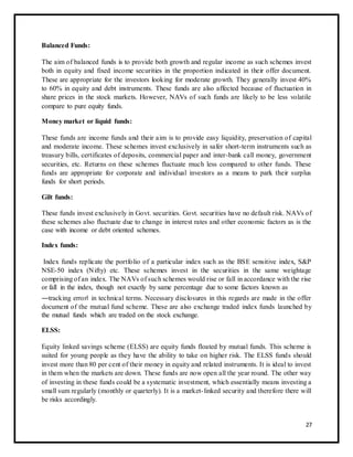 Balanced Funds: 
The aim of balanced funds is to provide both growth and regular income as such schemes invest 
both in equity and fixed income securities in the proportion indicated in their offer document. 
These are appropriate for the investors looking for moderate growth. They generally invest 40% 
to 60% in equity and debt instruments. These funds are also affected because of fluctuation in 
share prices in the stock markets. However, NAVs of such funds are likely to be less volatile 
compare to pure equity funds. 
Money market or liquid funds: 
These funds are income funds and their aim is to provide easy liquidity, preservation of capital 
and moderate income. These schemes invest exclusively in safer short-term instruments such as 
treasury bills, certificates of deposits, commercial paper and inter-bank call money, government 
securities, etc. Returns on these schemes fluctuate much less compared to other funds. These 
funds are appropriate for corporate and individual investors as a means to park their surplus 
funds for short periods. 
Gilt funds: 
These funds invest exclusively in Govt. securities. Govt. securities have no default risk. NAVs of 
these schemes also fluctuate due to change in interest rates and other economic factors as is the 
case with income or debt oriented schemes. 
Index funds: 
Index funds replicate the portfolio of a particular index such as the BSE sensitive index, S&P 
NSE-50 index (Nifty) etc. These schemes invest in the securities in the same weightage 
comprising of an index. The NAVs of such schemes would rise or fall in accordance with the rise 
or fall in the index, though not exactly by same percentage due to some factors known as 
―tracking error‖ in technical terms. Necessary disclosures in this regards are made in the offer 
document of the mutual fund scheme. These are also exchange traded index funds launched by 
the mutual funds which are traded on the stock exchange. 
ELSS: 
Equity linked savings scheme (ELSS) are equity funds floated by mutual funds. This scheme is 
suited for young people as they have the ability to take on higher risk. The ELSS funds should 
invest more than 80 per cent of their money in equity and related instruments. It is ideal to invest 
in them when the markets are down. These funds are now open all the year round. The other way 
of investing in these funds could be a systematic investment, which essentially means investing a 
small sum regularly (monthly or quarterly). It is a market- linked security and therefore there will 
be risks accordingly. 
27 
 