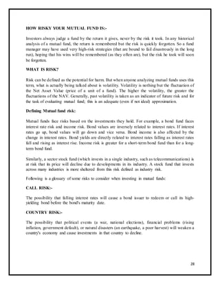HOW RISKY YOUR MUTUAL FUND IS:- 
Investors always judge a fund by the return it gives, never by the risk it took. In any historical 
analysis of a mutual fund, the return is remembered but the risk is quickly forgotten. So a fund 
manager may have used very high-risk strategies (that are bound to fail disastrously in the long 
run), hoping that his wins will be remembered (as they often are), but the risk he took will soon 
be forgotten. 
WHAT IS RISK? 
Risk can be defined as the potential for harm. But when anyone analyzing mutual funds uses this 
term, what is actually being talked about is volatility. Volatility is nothing but the fluctuation of 
the Net Asset Value (price of a unit of a fund). The higher the volatility, the greater the 
fluctuations of the NAV. Generally, past volatility is taken as an indicator of future risk and for 
the task of evaluating mutual fund; this is an adequate (even if not ideal) approximation. 
Defining Mutual fund risk: 
Mutual funds face risks based on the investments they hold. For example, a bond fund faces 
interest rate risk and income risk. Bond values are inversely related to interest rates. If interest 
rates go up, bond values will go down and vice versa. Bond income is also affected by the 
change in interest rates. Bond yields are directly related to interest rates falling as interest rates 
fall and rising as interest rise. Income risk is greater for a short-term bond fund than for a long-term 
bond fund. 
Similarly, a sector stock fund (which invests in a single industry, such as telecommunications) is 
at risk that its price will decline due to developments in its industry. A stock fund that invests 
across many industries is more sheltered from this risk defined as industry risk. 
Following is a glossary of some risks to consider when investing in mutual funds: 
CALL RISK:- 
The possibility that falling interest rates will cause a bond issuer to redeem or call its high-yielding 
bond before the bond's maturity date. 
COUNTRY RISK:- 
The possibility that political events (a war, national elections), financial problems (rising 
inflation, government default), or natural disasters (an earthquake, a poor harvest) will weaken a 
country's economy and cause investments in that country to decline. 
28 
 