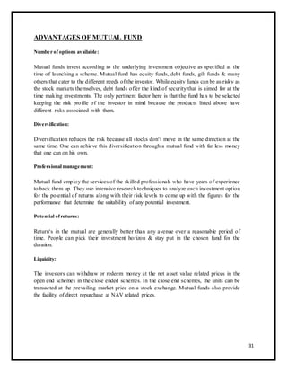 ADVANTAGES OF MUTUAL FUND 
Number of options available: 
Mutual funds invest according to the underlying investment objective as specified at the 
time of launching a scheme. Mutual fund has equity funds, debt funds, gilt funds & many 
others that cater to the different needs of the investor. While equity funds can be as risky as 
the stock markets themselves, debt funds offer the kind of security that is aimed for at the 
time making investments. The only pertinent factor here is that the fund ha s to be selected 
keeping the risk profile of the investor in mind because the products listed above have 
different risks associated with them. 
Diversification: 
Diversification reduces the risk because all stocks don‘t move in the same direction at the 
same time. One can achieve this diversification through a mutual fund with far less money 
that one can on his own. 
Professional management: 
Mutual fund employ the services of the skilled professionals who have years of experience 
to back them up. They use intensive research techniques to analyze each investment option 
for the potential of returns along with their risk levels to come up with the figures for the 
performance that determine the suitability of any potential investment. 
Potential of returns: 
Return‘s in the mutual are generally better than any avenue over a reasonable period of 
time. People can pick their investment horizon & stay put in the chosen fund for the 
duration. 
Liquidity: 
The investors can withdraw or redeem money at the net asset value related prices in the 
open end schemes in the close ended schemes. In the close end schemes, the units can be 
transacted at the prevailing market price on a stock exchange. Mutual funds also provide 
the facility of direct repurchase at NAV related prices. 
31 
 