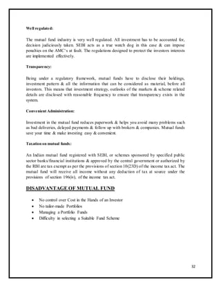 Well regulated: 
The mutual fund industry is very well regulated. All investment has to be accounted for, 
decision judiciously taken. SEBI acts as a true watch dog in this case & can impose 
penalties on the AMC‘s at fault. The regulations designed to protect the investors interests 
are implemented effectively. 
Transparency: 
Being under a regulatory framework, mutual funds have to disclose their holdings, 
investment pattern & all the information that can be considered as ma terial, before all 
investors. This means that investment strategy, outlooks of the markets & scheme related 
details are disclosed with reasonable frequency to ensure that transparency exists in the 
system. 
Convenient Administration: 
Investment in the mutual fund reduces paperwork & helps you avoid many problems such 
as bad deliveries, delayed payments & follow up with brokers & companies. Mutual funds 
save your time & make investing easy & convenient. 
Taxation on mutual funds: 
An Indian mutual fund registered with SEBI, or schemes sponsored by specified public 
sector banks/financial institutions & approved by the central government or authorized by 
the RBI are tax exempt as per the provisions of section 10(23D) of the income tax act. The 
mutual fund will receive all income without any deduction of tax at source under the 
provisions of section 196(iv), of the income tax act. 
DISADVANTAGE OF MUTUAL FUND 
 No control over Cost in the  Hands of an Investor  
  No tailor-made Portfolios  
  Managing a Portfolio Funds  
 Difficulty in selecting a Suitable Fund Scheme  
32 
 
