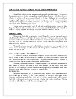 COMPARISON BETWEEN MUTUAL FUND & OTHER INVESTMENTS 
Mutual funds offer several advantages over investing in individual stocks. For example, 
the transaction costs are divided among all the mutual fund shareholders, which allows for cost-effective 
diversification. Investors may also benefit by having a third party (professional fund 
managers) apply expertise and dedicate time to manage and research investment options, 
although there is dispute over whether professional fund managers can, on average, outperform 
simple index funds that mimic public indexes. 
Whether actively managed or passively indexed, mutual funds are not immune to risks. 
They share the same risks associated with the investments made. If the fund invests primarily in 
stocks, it is usually subject to the same ups and downs and risks as the stock market. 
SHARE CLASSES:- 
Many mutual funds offer more than one class of shares. For example, you may have seen 
a fund that offers "Class A" and "Class B" shares. Each class will invest in the same pool (or 
investment portfolio) of securities and will have the same investment objectives and policies. But 
each class will have different shareholder services and/or distribution arrangements with 
different fees and expenses. 
These differences are supposed to reflect different costs involved in servicing inve stors in 
various classes; for example, one class may be sold through brokers with a front-end load, and 
another class may be sold. 
INDEX FUNDS VS. ACTIVE MANAGEMENT:- 
An index fund maintains investments in companies that are part of major stock (or bond) 
indices, such as the S&P 500, while an actively managed fund attempts to outperform a relevant 
index through superior stock-picking techniques. The assets of an index fund are managed to 
closely approximate the performance of a particular published index. 
Since the composition of an index changes infrequently, an index fund manager makes 
fewer trades, on average, than does an active fund manager. For this reason, index funds 
generally have lower trading expenses than actively managed funds, and typically incur fewer 
short-term capital gains which must be passed on to shareholders. 
BONDS FUNDS:- 
Bond funds account for 18% of mutual fund assets. Types of bond funds include term 
funds, which have a fixed set of time (short-, medium-, or long-term) before they mature. 
Municipal bond funds generally have lower returns, but have tax advantages and lower risk. 
High-yield bond funds invest in corporate bonds, including high- yield or junk bonds. With the 
potential for high yield, these bonds also come with greater risk. 
33 
 