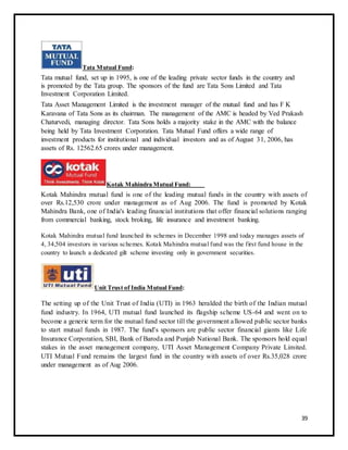 Tata Mutual Fund: 
Tata mutual fund, set up in 1995, is one of the leading private sector funds in the country and 
is promoted by the Tata group. The sponsors of the fund are Tata Sons Limited and Tata 
Investment Corporation Limited. 
Tata Asset Management Limited is the investment manager of the mutual fund and has F K 
Karavana of Tata Sons as its chairman. The management of the AMC is headed by Ved Prakash 
Chaturvedi, managing director. Tata Sons holds a majority stake in the AMC with the balance 
being held by Tata Investment Corporation. Tata Mutual Fund offers a wide range of 
investment products for institutional and individual investors and as of August 31, 2006, has 
assets of Rs. 12562.65 crores under management. 
Kotak Mahindra Mutual Fund: 
Kotak Mahindra mutual fund is one of the leading mutual funds in the country with assets of 
over Rs.12,530 crore under management as of Aug 2006. The fund is promoted by Kotak 
Mahindra Bank, one of India's leading financial institutions that offer financial solutions ranging 
from commercial banking, stock broking, life insurance and investment banking. 
Kotak Mahindra mutual fund launched its schemes in December 1998 and today manages assets of 
4, 34,504 investors in various schemes. Kotak Mahindra mutual fund was the first fund house in the 
country to launch a dedicated gilt scheme investing only in government securities. 
Unit Trust of India Mutual Fund: 
The setting up of the Unit Trust of India (UTI) in 1963 heralded the birth of the Indian mutual 
fund industry. In 1964, UTI mutual fund launched its flagship scheme US-64 and went on to 
become a generic term for the mutual fund sector till the government a llowed public sector banks 
to start mutual funds in 1987. The fund's sponsors are public sector financial giants like Life 
Insurance Corporation, SBI, Bank of Baroda and Punjab National Bank. The sponsors hold equal 
stakes in the asset management company, UTI Asset Management Company Private Limited. 
UTI Mutual Fund remains the largest fund in the country with assets of over Rs.35,028 crore 
under management as of Aug 2006. 
39 
 