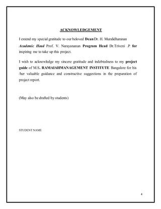 ACKNOWLEDGEMENT 
I extend my special gratitude to our beloved Dean Dr. H. Muralidharanan 
Academic Head Prof. V. Narayananan Program Head Dr.Triveni .P for 
inspiring me to take up this project. 
I wish to acknowledge my sincere gratitude and indebtedness to my project 
guide of M.S. RAMAIAHMANAGEMENT INSTITUTE Bangalore for his 
/her valuable guidance and constructive suggestions in the preparation of 
project report. 
(May also be drafted by students) 
STUDENT NAME 
4 
 