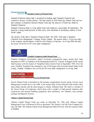 Standard Chartered Mutual Fund: 
Standard Chartered mutual fund is promoted by banking giant Standard Chartered and 
exclusively focuses on debt schemes. The fund started as ANZ Grind lays Mutual Fund and was 
later renamed as Standard Chartered Mutual Fund after the takeover of Grind lays Bank by 
Standard Chartered. 
Standard Chartered Bank is a truly global bank with employees representing 80 nationalities. The 
bank has a strong brand presence in India and is well entrenched in developing markets of Asia 
Pacific region. 
The sponsor of the fund is Standard Chartered Bank. The AMC of the fund is Standard 
Chartered Asset Management Company Private Limited. The sponsor holds a 75 per cent stake 
in the company and the balance is held by Atul Choksey of Apcotex. As of Aug 2006, the fund 
has assets of over Rs.15,551 crore under management. 
Franklin Templeton India Mutual Fund: 
Franklin Templeton Investments, global investment management major, started their India 
operations in 1996 as Templeton Asset Management India Pvt. Limited. It flagged off the mutual 
fund business with the launch of Templeton India Growth Fund in September 1996. Over the 
years, Franklin Templeton has emerged as one of the largest and renowned mutual funds in the 
country. Franklin Templeton has over Rs.24,198 crore under management as of Aug 2006. 
Escorts Mutual Fund: 
Escorts Mutual Fund is promoted by the business conglomerate Escorts group. Escorts Asset 
Management Limited acts as the AMC to the mutual fund. Escorts Mutual Fund usually offers 
open ended schemes and the fund category is Equity- balanced fund. The fund is a member of 
the Escort Group of Companies, which deals with a number of high growth industries like 
construction and material handling equipment, farm machinery, two wheelers, auto ancillary 
products and financial Services. 
Alliance Capital Mutual Fund: 
Alliance Capital Mutual Fund was setup on December 30, 1994 with Alliance Capital 
Management Corp. of Delaware (USA) as sponsored. The Trustee is ACAM Trust Company Pvt. 
Ltd. and AMC, the Alliance Capital Asset Management India (Pvt) Ltd. with the corporate office 
in Mumbai. 
40 
 
