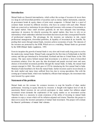 Introduction 
Mutual funds are financial intermediaries, which collect the savings of investors & invest them 
in a large & well diversified portfolio of securities such as money market instruments, corporate 
& government bonds & equity shares of joint stock companies. A Mutual fund is a pool of 
common funds invested by different investors, who have no contact with each other. Mutual 
funds are conceived as institutions for providing small investors with avenues of investments in 
the capital market. Since small investors generally do not have adequate time knowledge, 
experience & resources for directly accessing the capital market, they have to rely on an 
intermediary which undertakes informed investment decisions & provides consequential benefits 
of professional expertise. The advantages for the investors are reduction in risk, expert 
professional management, diversified portfolios, & liquidity of investment & tax benefits. By 
pooling their assets through mutual funds, investors achieve economies of scale. The interests of 
the investors are protected by the SEBI, Which acts as a watchdog. Mutual funds are governed 
by the SEBI (Mutual funds) regulations, 1993. 
From its inception the growth of mutual funds is very slow and it took really long years to evolve 
the modern day mutual funds. Mutual Funds emerged for the first time in Netherlands in the18th 
century and then got introduced to Switzerland, Scotland and then to United States in the 19th 
century. The main motive behind mutual fund investments is to deliver a form of diversified 
investment solution. Over the years the idea developed and people received more and more 
choices of diversified investment portfolio through the mutual funds. In India, the mutual fund 
concept emerged in 1960. The credit goes to UTI for introducing the first mutual fund in India. 
Monetary Funds benefited a lot from the mutual funds. Earlier investors used to invest directly in 
the stock market and many times suffered from loss due to wrong speculation. But with the 
coming up of mutual funds, which were handled by efficient fund managers, the investment risks 
were lowered by a great extent. 
Statement of the problem 
Mutual funds are the avenues for common investors to reap the benefits of share market 
performance. Investing in equity directly by investors is fraught with highest level of risk & 
uncertainty Retail investors do not actively participate in share market but inflation edged 
investment return demands the exploitation of the equity market as an investment avenue 
Therefore there is a necessity to create awareness of the utility of investing in mutual funds 
schemes to enjoy a return which will be inflation adjusted real returns Therefore this project is 
taken on to assess the investors perception of mutual fund investment. This project will evaluate 
the financial performance of mutual fund schemes. 
7 
 