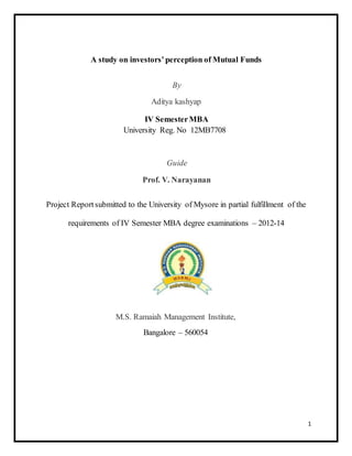 A study on investors’ perception of Mutual Funds 
By 
Aditya kashyap 
IV Semester MBA 
University Reg. No 12MB7708 
Guide 
Prof. V. Narayanan 
Project Report submitted to the University of Mysore in partial fulfillment of the 
requirements of IV Semester MBA degree examinations – 2012-14 
M.S. Ramaiah Management Institute, 
Bangalore – 560054 
1 
 