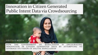 Innovation in Citizen Generated
Public Intent Data via Crowdsourcing
ADITYA K MEHTA
1
HOW THE GOVERNMENT OF BANGLADESH IS ENCOURAGING
INNOVATION IN CITIZEN GENERATED DATA BY ATTEMPTING TO
LEVERAGE ITS VISION OF DIGITAL BANGLADESH
 