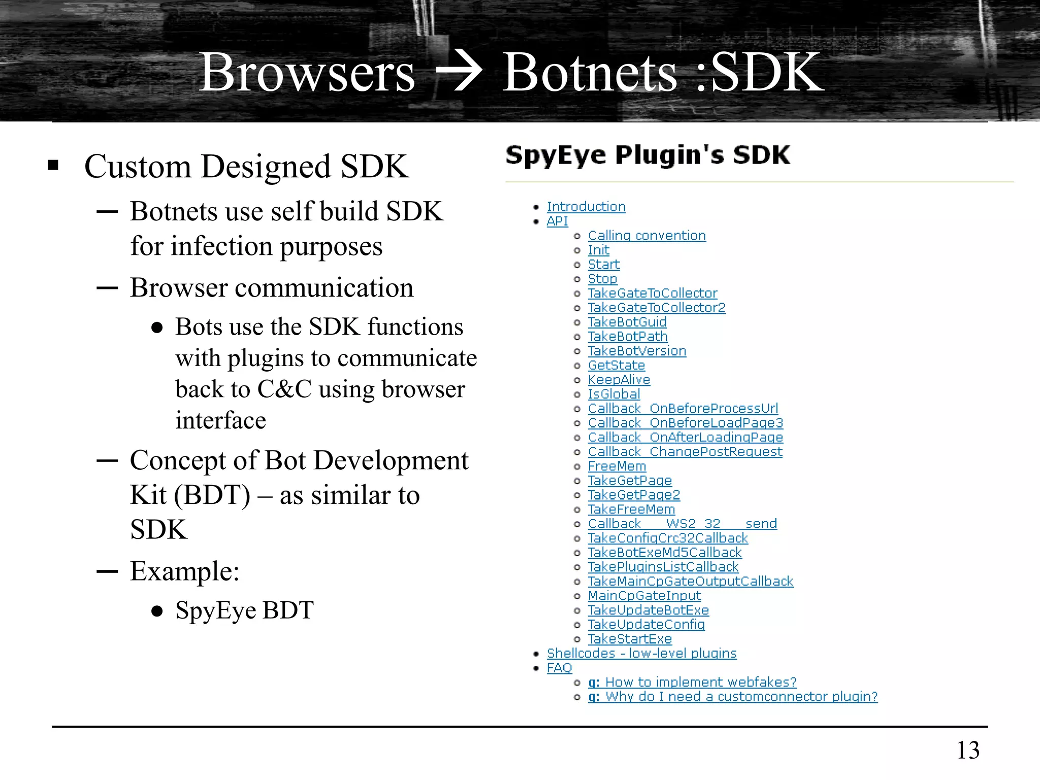 Browsers  Botnets :SDK
 Custom Designed SDK
  ─ Botnets use self build SDK
    for infection purposes
  ─ Browser communication
      ● Bots use the SDK functions
        with plugins to communicate
        back to C&C using browser
        interface
  ─ Concept of Bot Development
    Kit (BDT) – as similar to
    SDK
  ─ Example:
      ● SpyEye BDT




                                      13
 
