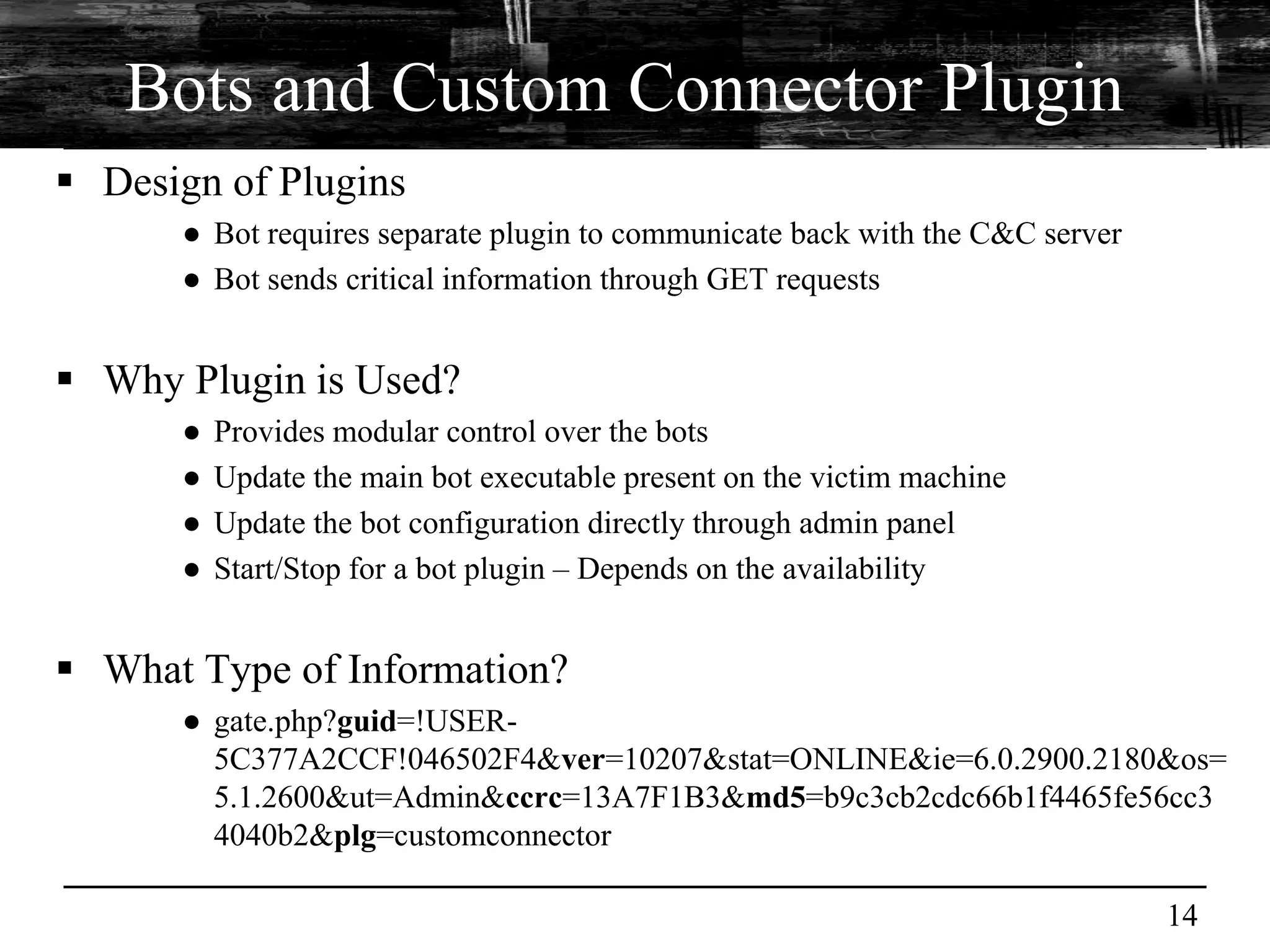 Bots and Custom Connector Plugin
 Design of Plugins
      ● Bot requires separate plugin to communicate back with the C&C server
      ● Bot sends critical information through GET requests


 Why Plugin is Used?
      ●   Provides modular control over the bots
      ●   Update the main bot executable present on the victim machine
      ●   Update the bot configuration directly through admin panel
      ●   Start/Stop for a bot plugin – Depends on the availability


 What Type of Information?
      ● gate.php?guid=!USER-
        5C377A2CCF!046502F4&ver=10207&stat=ONLINE&ie=6.0.2900.2180&os=
        5.1.2600&ut=Admin&ccrc=13A7F1B3&md5=b9c3cb2cdc66b1f4465fe56cc3
        4040b2&plg=customconnector

                                                                               14
 