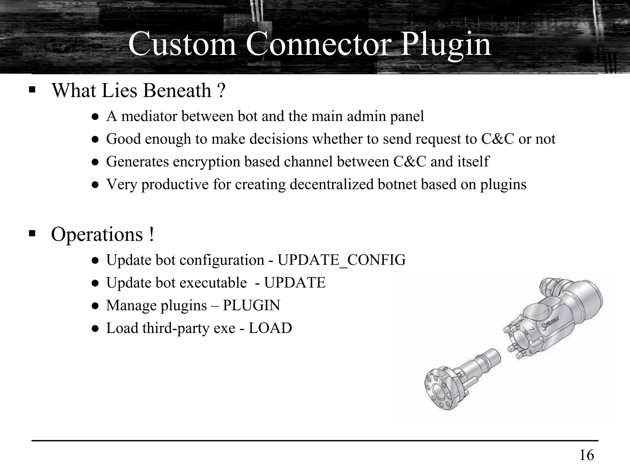 Custom Connector Plugin
 What Lies Beneath ?
      ●   A mediator between bot and the main admin panel
      ●   Good enough to make decisions whether to send request to C&C or not
      ●   Generates encryption based channel between C&C and itself
      ●   Very productive for creating decentralized botnet based on plugins


 Operations !
      ●   Update bot configuration - UPDATE_CONFIG
      ●   Update bot executable - UPDATE
      ●   Manage plugins – PLUGIN
      ●   Load third-party exe - LOAD




                                                                                16
 
