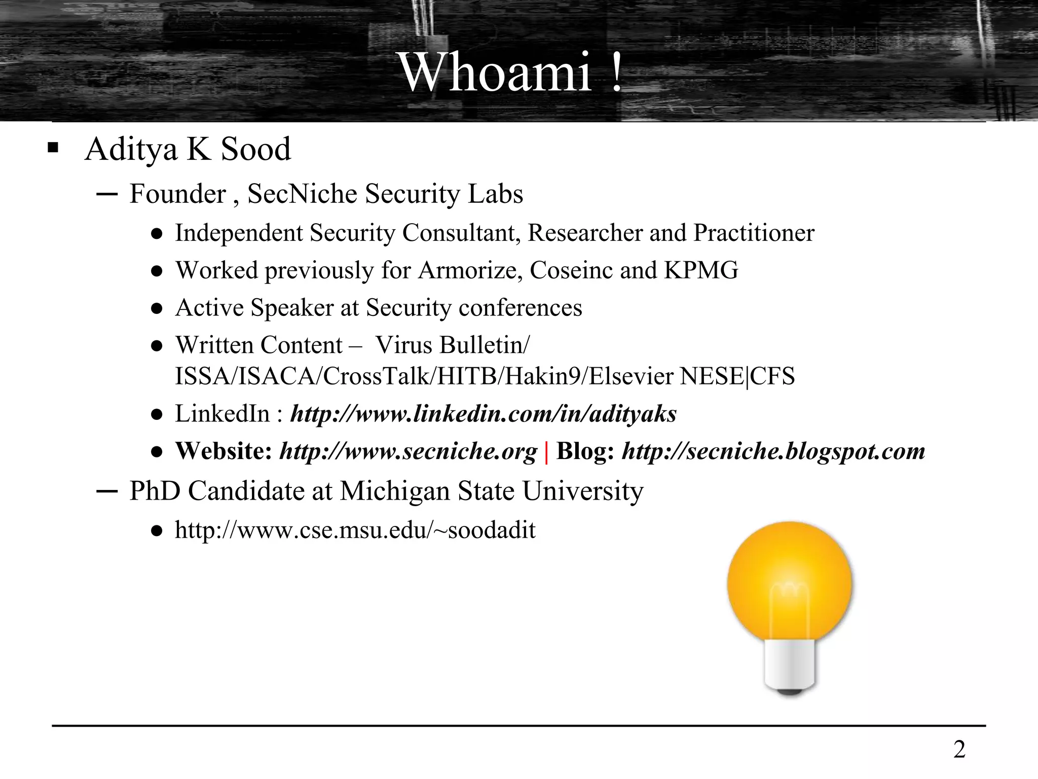 Whoami !
 Aditya K Sood
   ─ Founder , SecNiche Security Labs
       ● Independent Security Consultant, Researcher and Practitioner
       ● Worked previously for Armorize, Coseinc and KPMG
       ● Active Speaker at Security conferences
       ● Written Content – Virus Bulletin/
         ISSA/ISACA/CrossTalk/HITB/Hakin9/Elsevier NESE|CFS
       ● LinkedIn : http://www.linkedin.com/in/adityaks
       ● Website: http://www.secniche.org | Blog: http://secniche.blogspot.com
   ─ PhD Candidate at Michigan State University
       ● http://www.cse.msu.edu/~soodadit




                                                                                 2
 